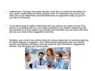 • Adolescence, Teenage and yearly twenties is the time you build the foundation for
your career, relationship and other aspects of life. For example many of you may
enter into a love relationship and that relationship is supposed to help you grow in
your life not otherwise.
• To be able to lead a healthy relationship with your partner you need to know if the
person is compatible with you, you need to develop a very healthy relationship with
your parents so at each stage of your doubts and confusion you can share with them
and you can receive their suggestions and help.
• Similarly, soon most of you will be sitting for campus placement or would be applying
for higher degrees or programs. Your interpersonal relationship with your friends,
seniors and teachers will play a vital role to get the right information, suggestions,
advices that will shape your future career.
 