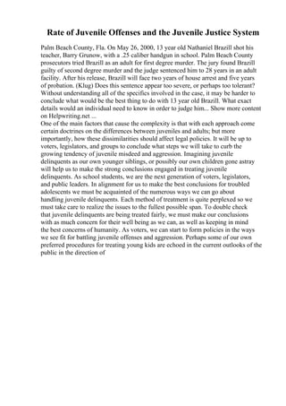 Rate of Juvenile Offenses and the Juvenile Justice System
Palm Beach County, Fla. On May 26, 2000, 13 year old Nathaniel Brazill shot his
teacher, Barry Grunow, with a .25 caliber handgun in school. Palm Beach County
prosecutors tried Brazill as an adult for first degree murder. The jury found Brazill
guilty of second degree murder and the judge sentenced him to 28 years in an adult
facility. After his release, Brazill will face two years of house arrest and five years
of probation. (Klug) Does this sentence appear too severe, or perhaps too tolerant?
Without understanding all of the specifics involved in the case, it may be harder to
conclude what would be the best thing to do with 13 year old Brazill. What exact
details would an individual need to know in order to judge him... Show more content
on Helpwriting.net ...
One of the main factors that cause the complexity is that with each approach come
certain doctrines on the differences between juveniles and adults; but more
importantly, how these dissimilarities should affect legal policies. It will be up to
voters, legislators, and groups to conclude what steps we will take to curb the
growing tendency of juvenile misdeed and aggression. Imagining juvenile
delinquents as our own younger siblings, or possibly our own children gone astray
will help us to make the strong conclusions engaged in treating juvenile
delinquents. As school students, we are the next generation of voters, legislators,
and public leaders. In alignment for us to make the best conclusions for troubled
adolescents we must be acquainted of the numerous ways we can go about
handling juvenile delinquents. Each method of treatment is quite perplexed so we
must take care to realize the issues to the fullest possible span. To double check
that juvenile delinquents are being treated fairly, we must make our conclusions
with as much concern for their well being as we can, as well as keeping in mind
the best concerns of humanity. As voters, we can start to form policies in the ways
we see fit for battling juvenile offenses and aggression. Perhaps some of our own
preferred procedures for treating young kids are echoed in the current outlooks of the
public in the direction of
 