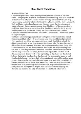 Benefits Of Child Care
Benefits of Child Care
Care centers provide child care on a regular basis inside or outside of the child s
home. These programs help teach children the information they need to be successful
later in their lives. Daycares also aid parents in taking care of children when they
begin working again after a baby s birth and throughout most of the child s young life.
Early child care centers have been around for many years; therefore, there are a
variety of centers for the parent to choose from. The history of daycare services in
the United States has proven to be beneficial for children and effective in helping
working mothers be able to earn a living and effectively raise their children.
Child care centers have been around since 1898. These centers ... Show more content
on Helpwriting.net ...
Children s sense of competence and self worth grow as they learn to take care of
themselves and help others (10 good reasons your child should attend preschool).
Potty training is a problem when a parent tries to enroll their kids in school, the
children must be able to use the restroom with minimal help. The kids also must be
able to feed themselves using silverware and keeping somewhat clean. Being able
to feed themselves and use the restroom on their own is not only something they
will need to know to go to school but to live. Preschool centers are made to teach
kids not only necessities for school, but also for everyday life. Teachers boost
children s desire to do real work by having the help in the classroom, the students
help set the table for snack, or feed the class pet. The kids are also taught to wash
their hands before they eat, keep their belongings in their own cubby, and put away
the toys they were playing with before moving on to do something else (10 good
reasons your child should attend preschool). Early child care programs teach their
students how to do these everyday activities so that the parent does not have to
worry about not having time to prepare their kid for school and everyday life.
Daycares are crucial to the early development of a child with a busy set of
 