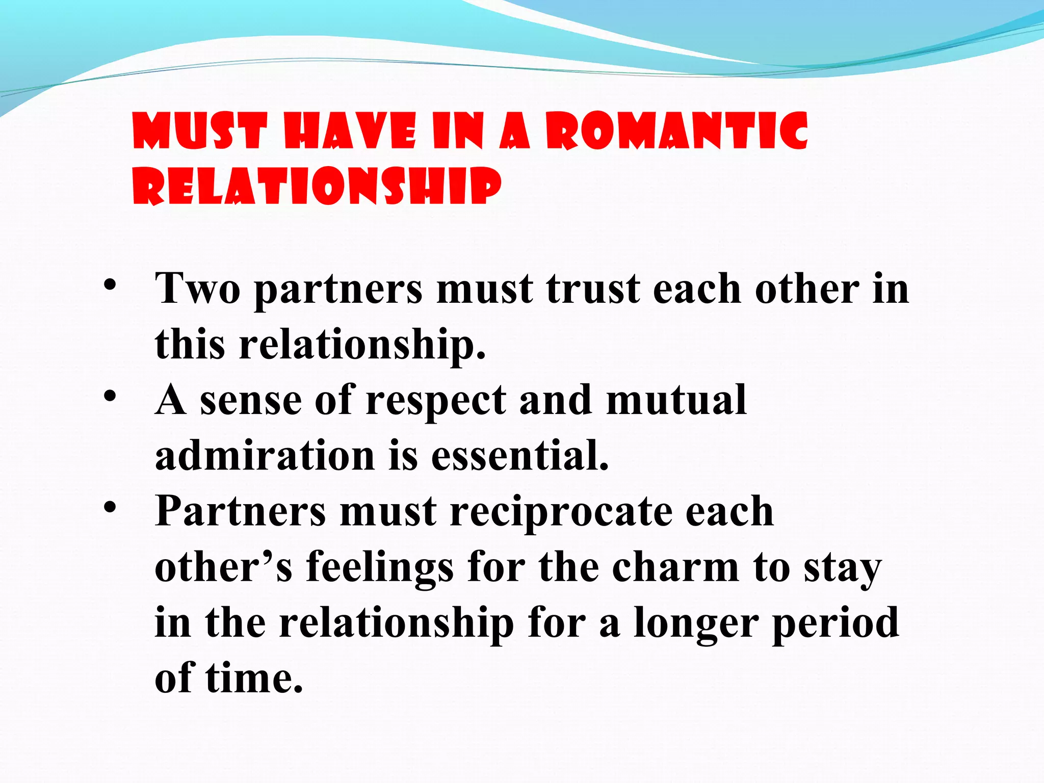 Must have in a Romantic
relationship
• Two partners must trust each other in
this relationship.
• A sense of respect and mutual
admiration is essential.
• Partners must reciprocate each
other’s feelings for the charm to stay
in the relationship for a longer period
of time.
 