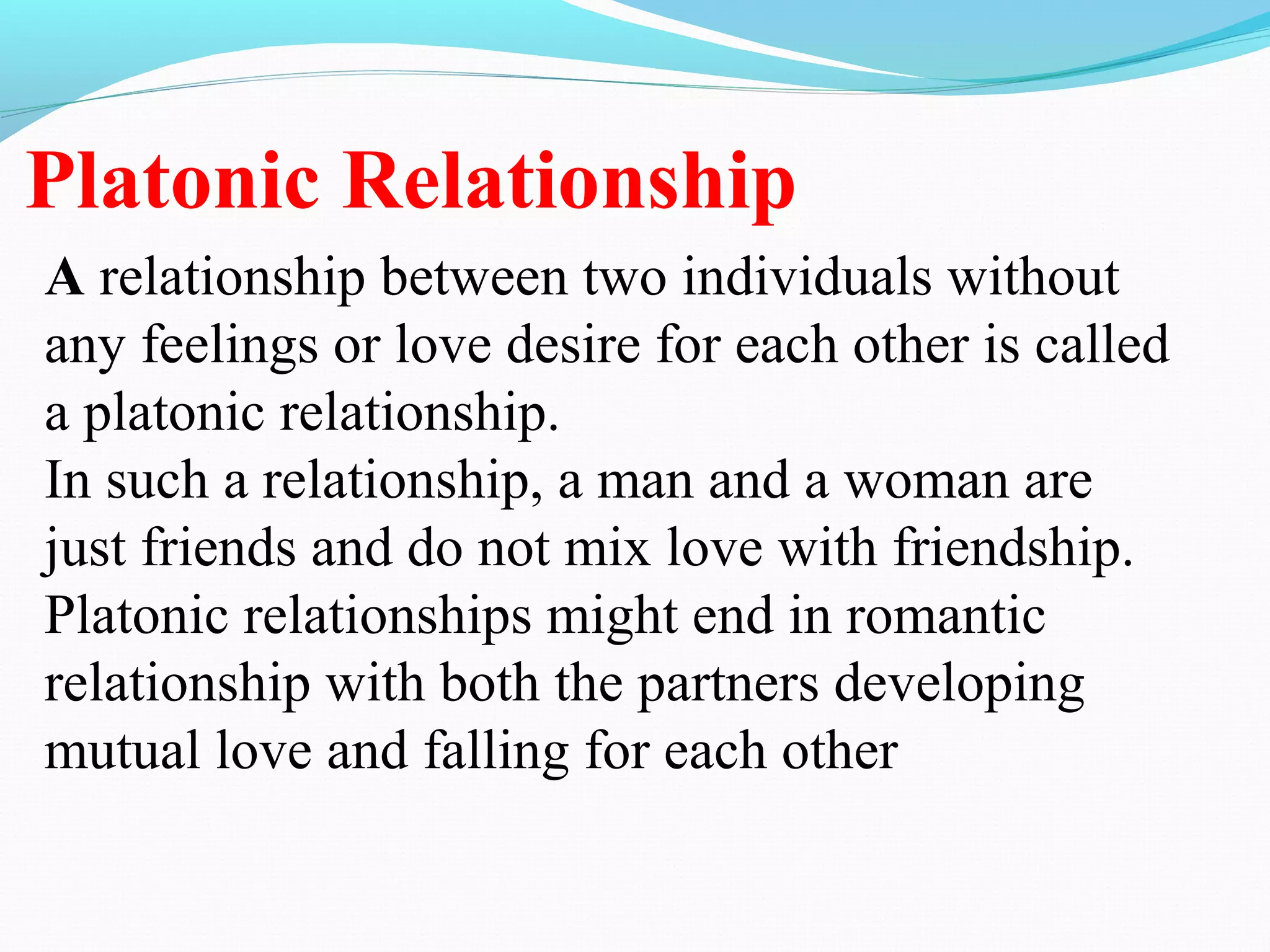 Platonic Relationship
A relationship between two individuals without
any feelings or love desire for each other is called
a platonic relationship.
In such a relationship, a man and a woman are
just friends and do not mix love with friendship.
Platonic relationships might end in romantic
relationship with both the partners developing
mutual love and falling for each other
 