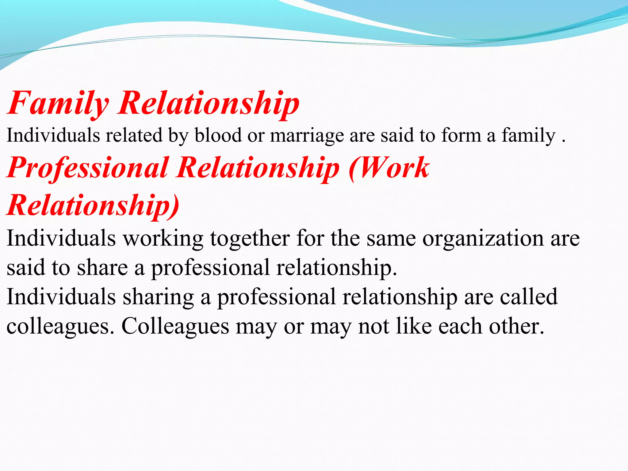 Family Relationship
Individuals related by blood or marriage are said to form a family .
Professional Relationship (Work
Relationship)
Individuals working together for the same organization are
said to share a professional relationship.
Individuals sharing a professional relationship are called
colleagues. Colleagues may or may not like each other.
 