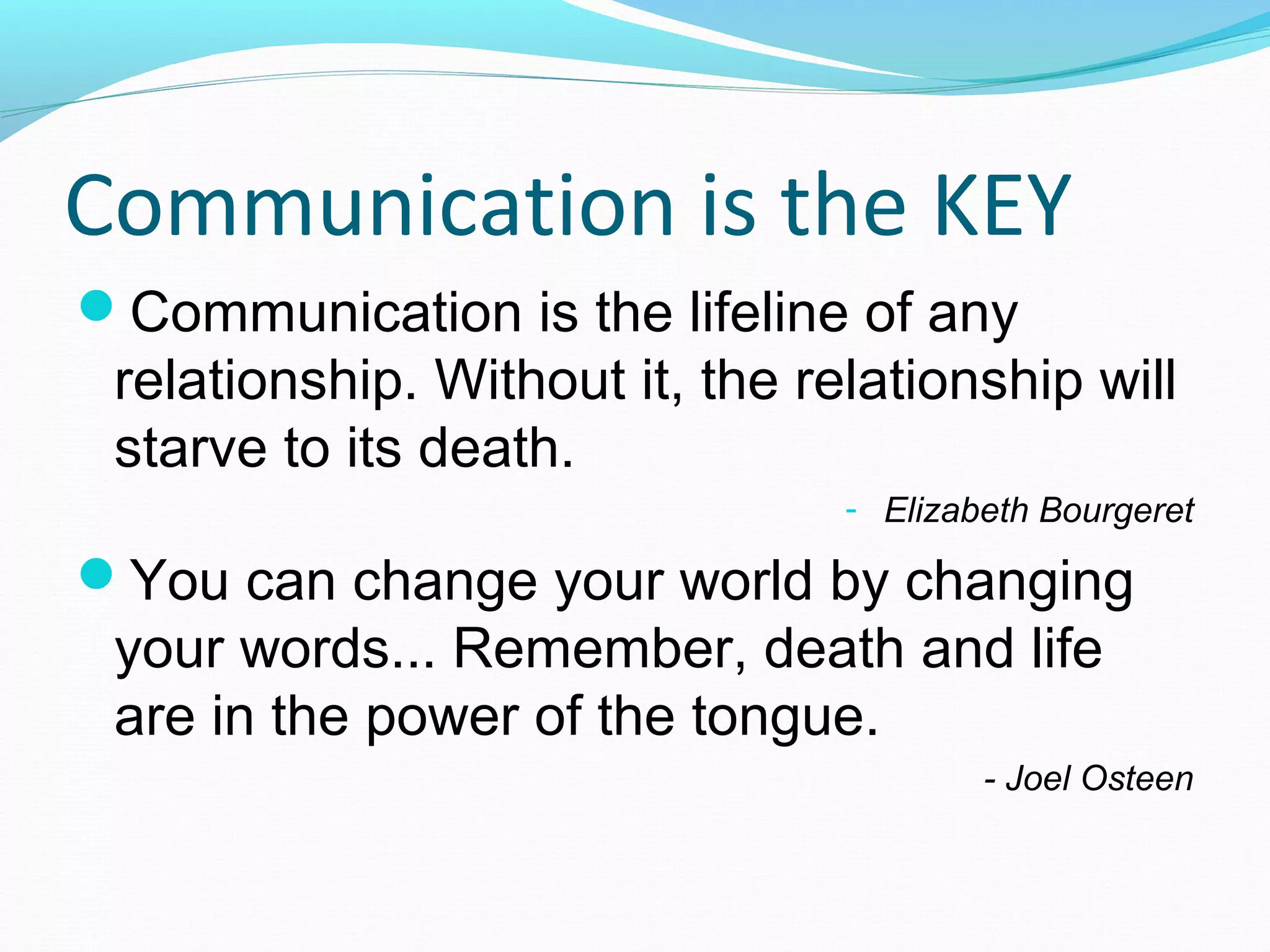 Communication is the KEY
Communication is the lifeline of any
relationship. Without it, the relationship will
starve to its death.
- Elizabeth Bourgeret
You can change your world by changing
your words... Remember, death and life
are in the power of the tongue.
- Joel Osteen
 