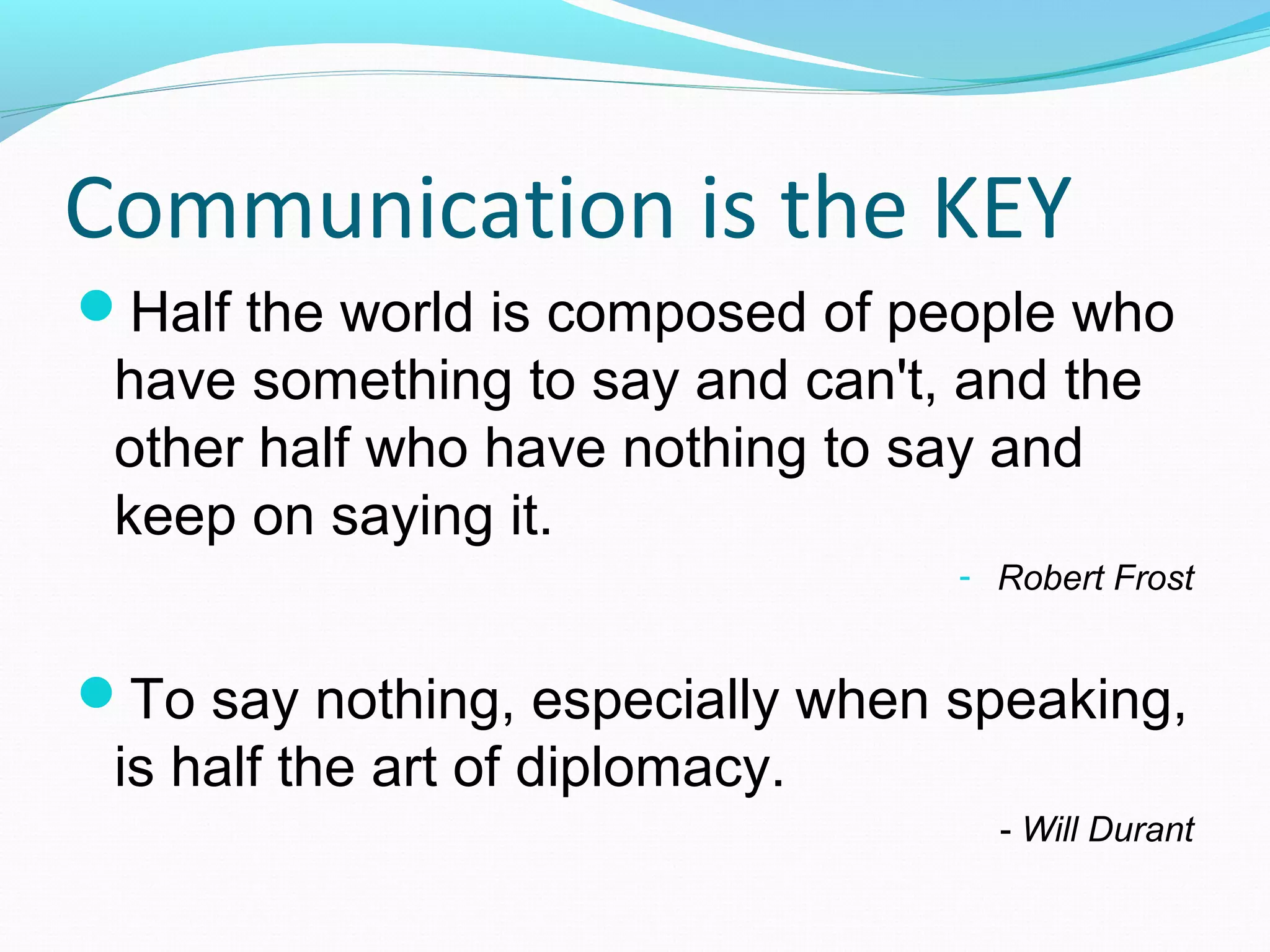 Communication is the KEY
Half the world is composed of people who
have something to say and can't, and the
other half who have nothing to say and
keep on saying it.
- Robert Frost
To say nothing, especially when speaking,
is half the art of diplomacy.
- Will Durant
 