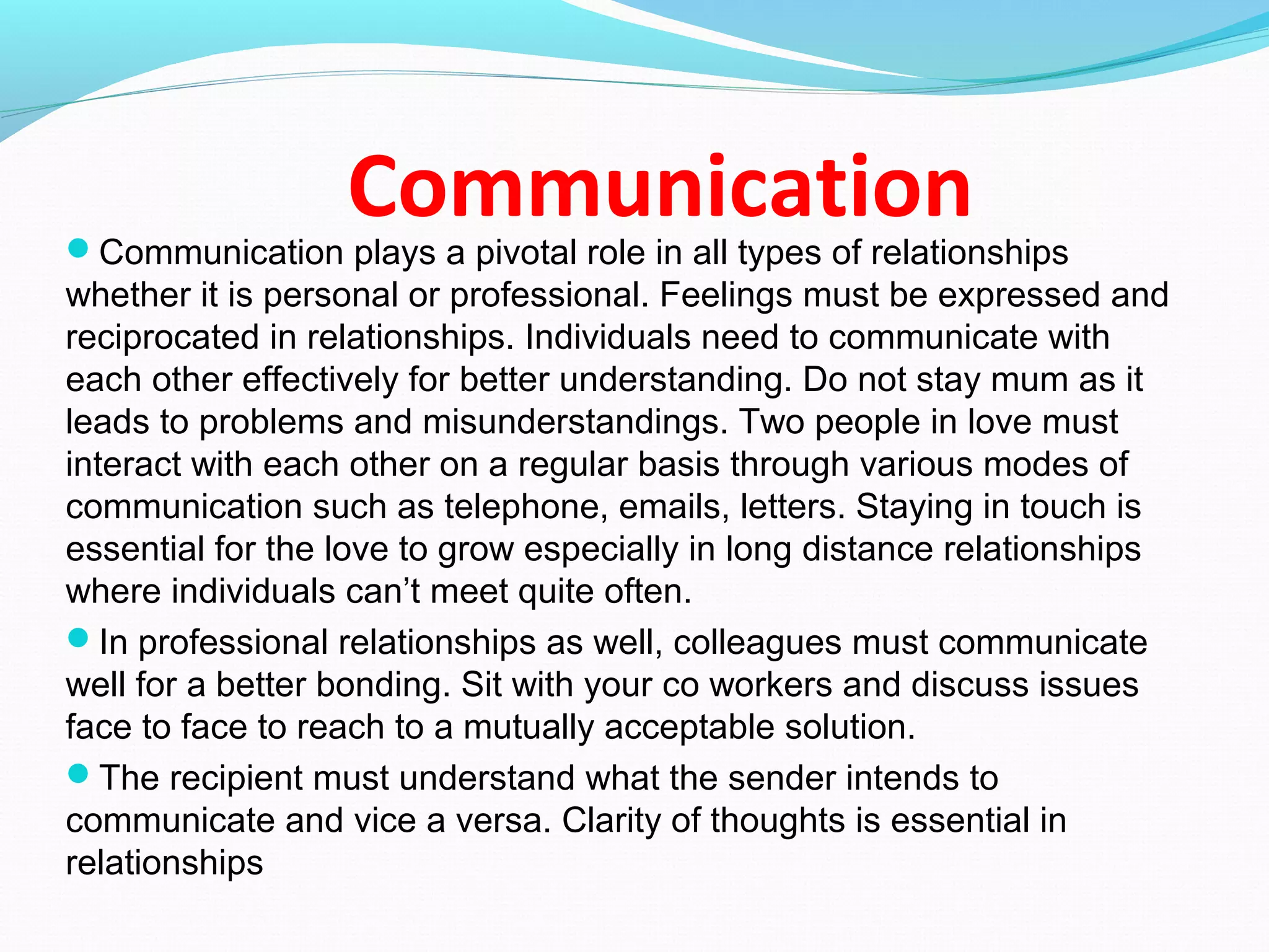 CommunicationCommunication plays a pivotal role in all types of relationships
whether it is personal or professional. Feelings must be expressed and
reciprocated in relationships. Individuals need to communicate with
each other effectively for better understanding. Do not stay mum as it
leads to problems and misunderstandings. Two people in love must
interact with each other on a regular basis through various modes of
communication such as telephone, emails, letters. Staying in touch is
essential for the love to grow especially in long distance relationships
where individuals can’t meet quite often.
In professional relationships as well, colleagues must communicate
well for a better bonding. Sit with your co workers and discuss issues
face to face to reach to a mutually acceptable solution.
The recipient must understand what the sender intends to
communicate and vice a versa. Clarity of thoughts is essential in
relationships
 