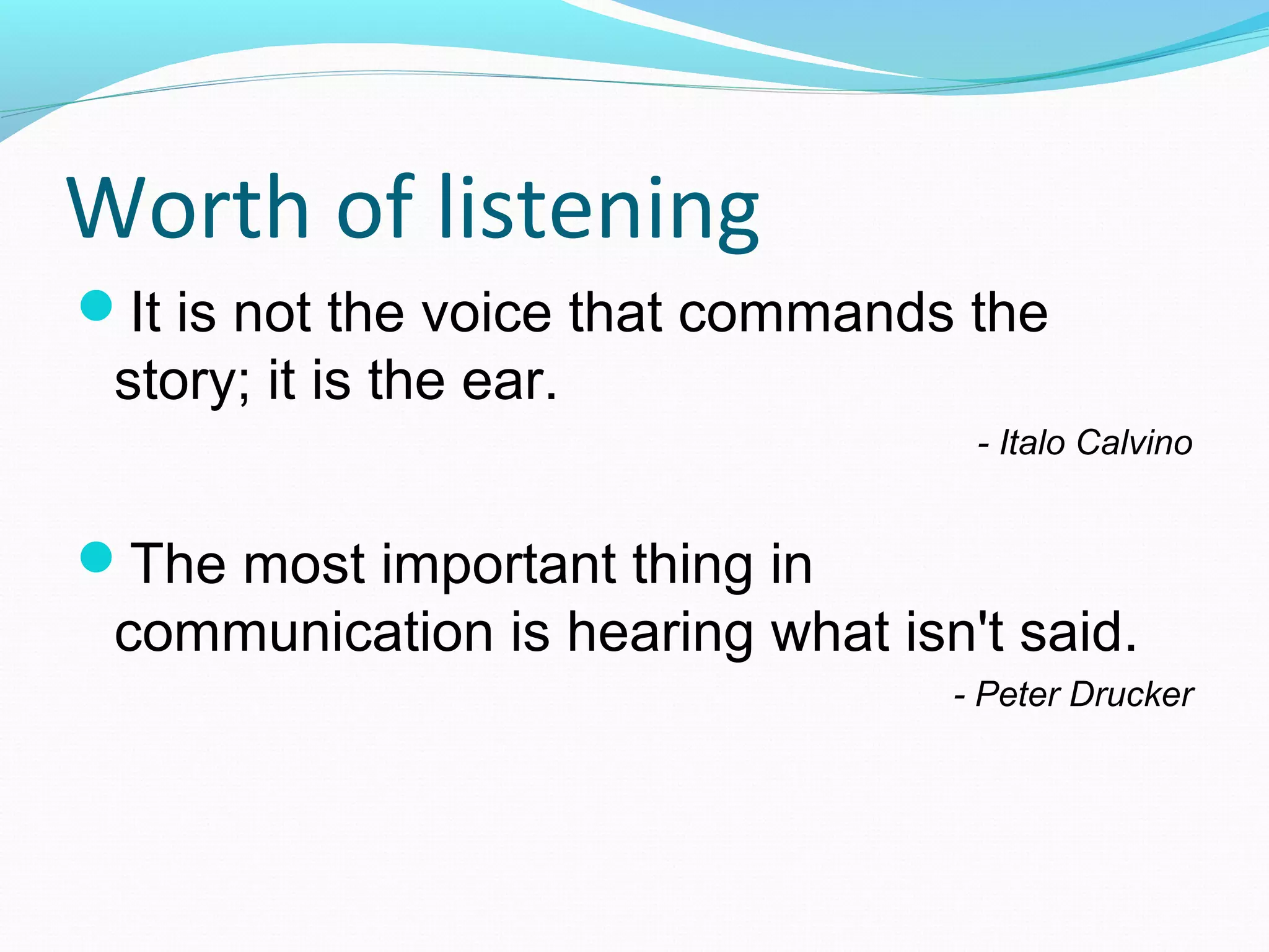 It is not the voice that commands the
story; it is the ear.
- Italo Calvino
The most important thing in
communication is hearing what isn't said.
- Peter Drucker
Worth of listening
 