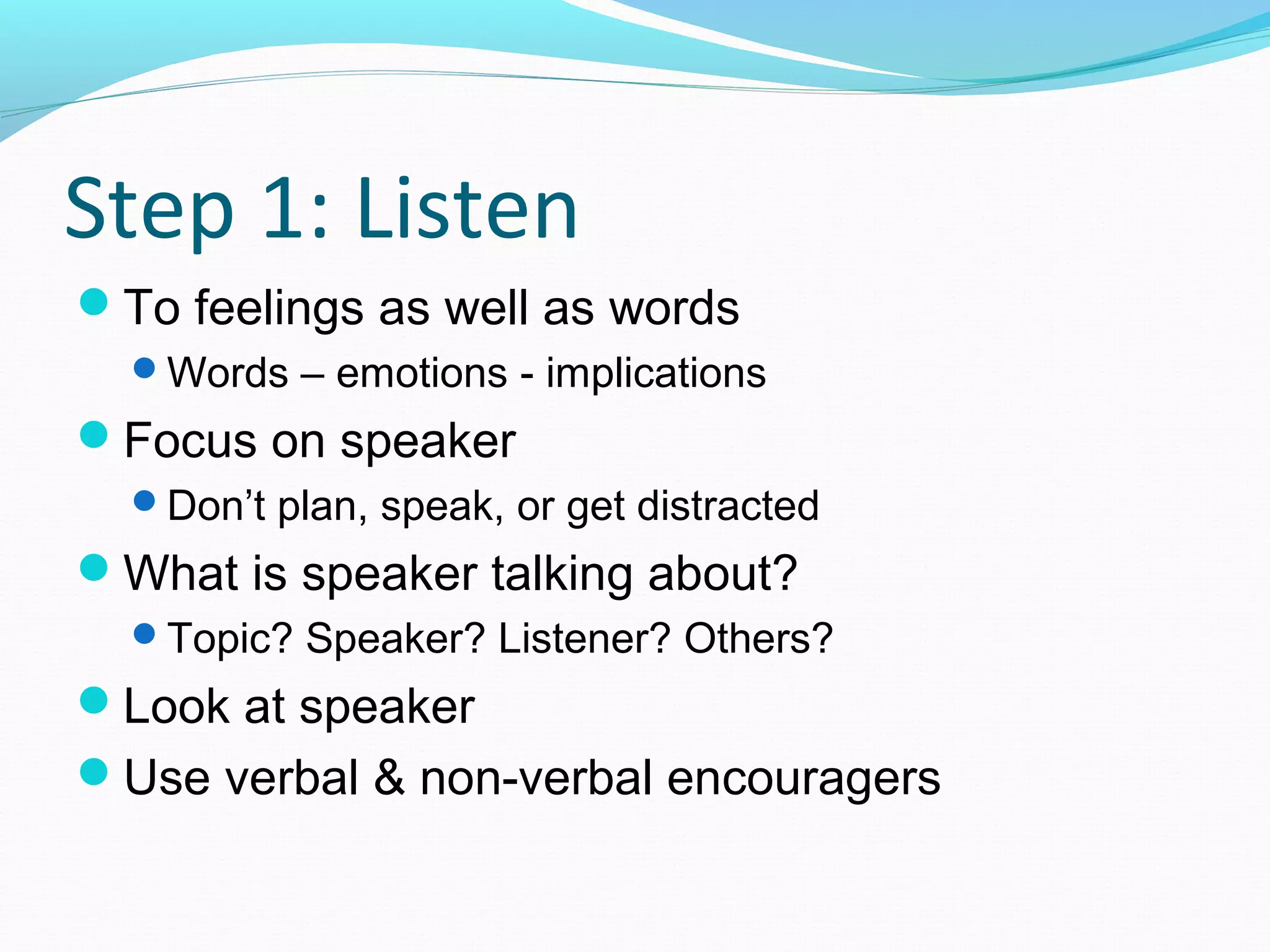 Step 1: Listen
To feelings as well as words
Words – emotions - implications
Focus on speaker
Don’t plan, speak, or get distracted
What is speaker talking about?
Topic? Speaker? Listener? Others?
Look at speaker
Use verbal & non-verbal encouragers
 
