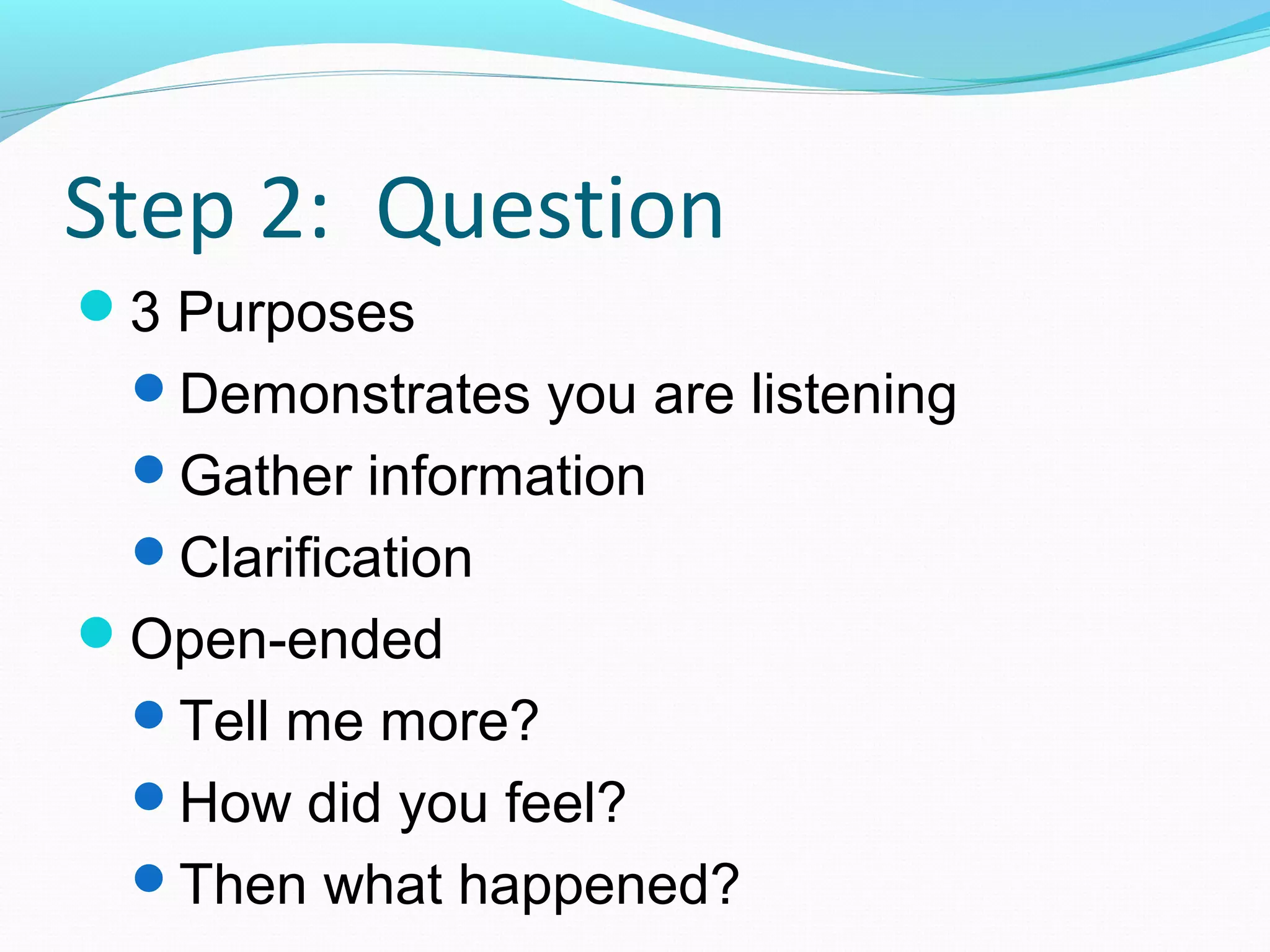 Step 2: Question
3 Purposes
Demonstrates you are listening
Gather information
Clarification
Open-ended
Tell me more?
How did you feel?
Then what happened?
 