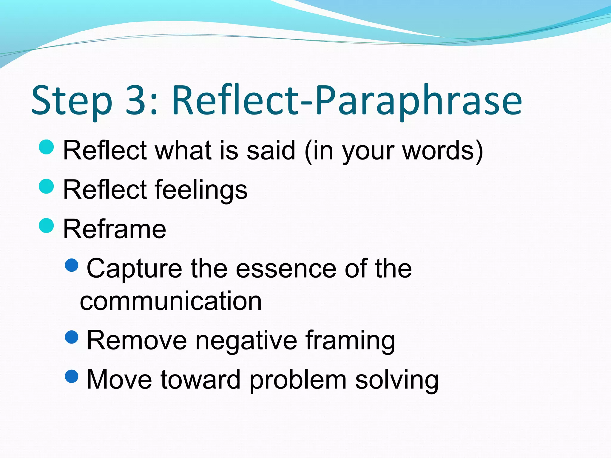 Step 3: Reflect-Paraphrase
Reflect what is said (in your words)
Reflect feelings
Reframe
Capture the essence of the
communication
Remove negative framing
Move toward problem solving
 