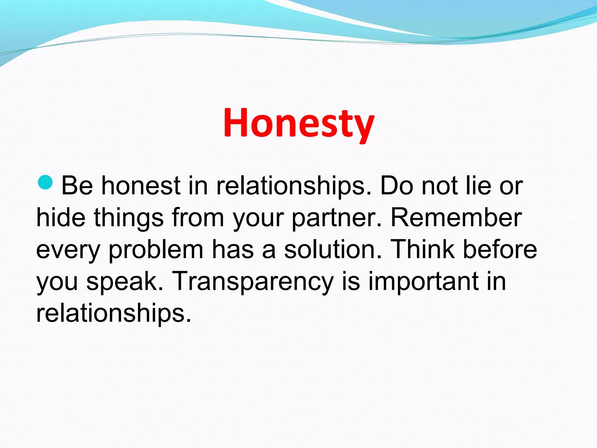 Honesty
Be honest in relationships. Do not lie or
hide things from your partner. Remember
every problem has a solution. Think before
you speak. Transparency is important in
relationships.
 