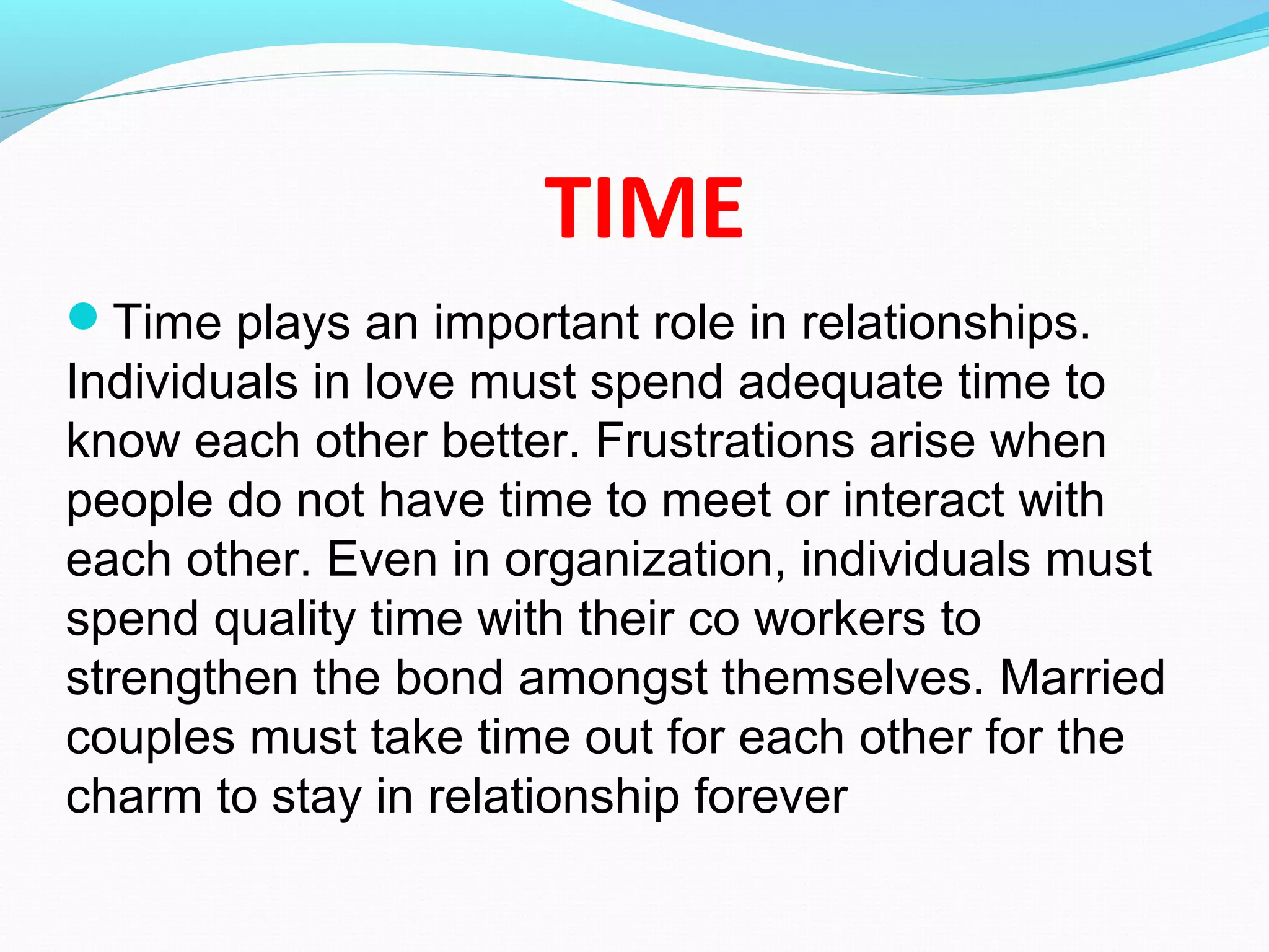TIME
Time plays an important role in relationships.
Individuals in love must spend adequate time to
know each other better. Frustrations arise when
people do not have time to meet or interact with
each other. Even in organization, individuals must
spend quality time with their co workers to
strengthen the bond amongst themselves. Married
couples must take time out for each other for the
charm to stay in relationship forever
 