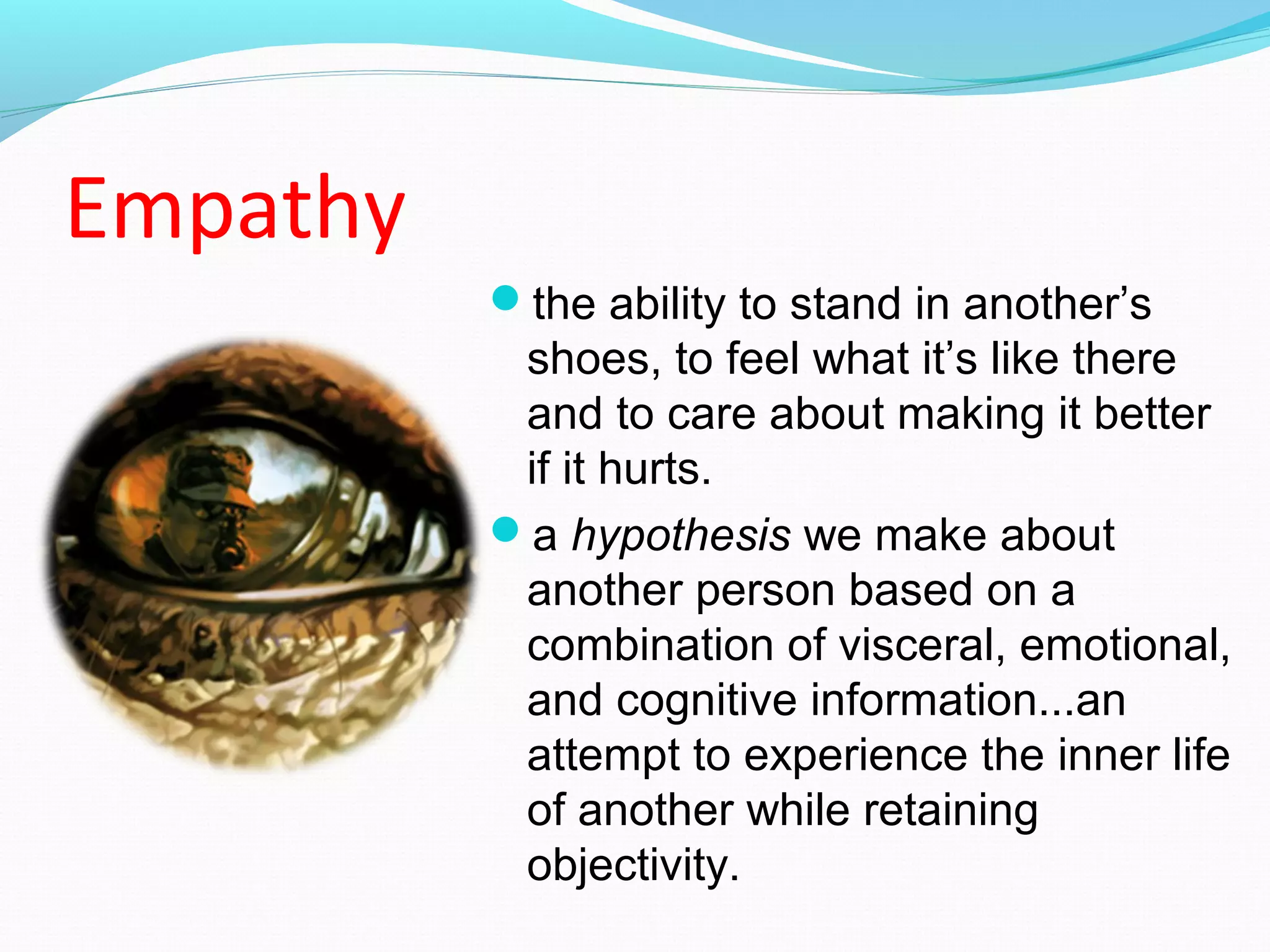 Empathy
the ability to stand in another’s
shoes, to feel what it’s like there
and to care about making it better
if it hurts.
a hypothesis we make about
another person based on a
combination of visceral, emotional,
and cognitive information...an
attempt to experience the inner life
of another while retaining
objectivity.
 