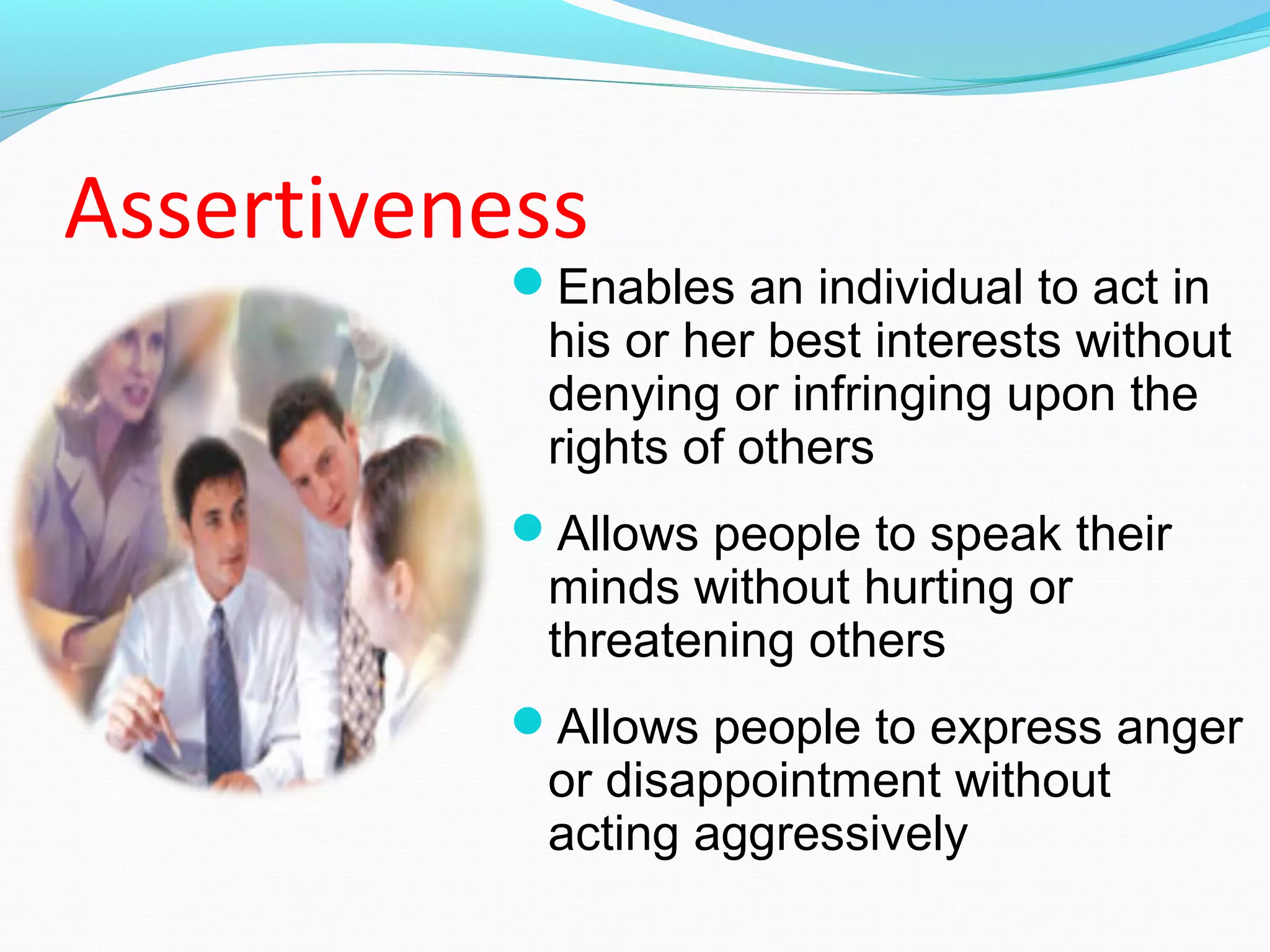 Assertiveness
Enables an individual to act in
his or her best interests without
denying or infringing upon the
rights of others
Allows people to speak their
minds without hurting or
threatening others
Allows people to express anger
or disappointment without
acting aggressively
 