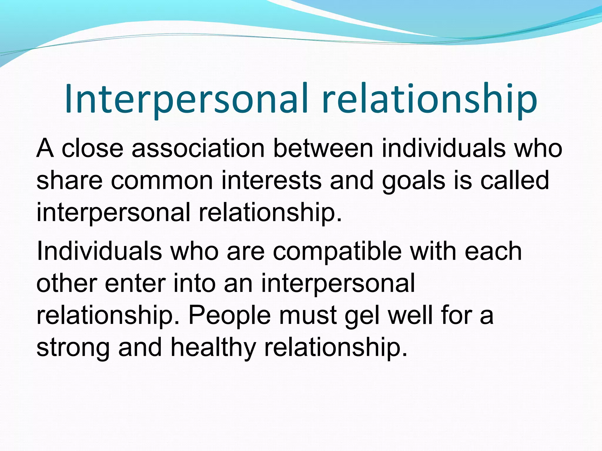 Interpersonal relationship
A close association between individuals who
share common interests and goals is called
interpersonal relationship.
Individuals who are compatible with each
other enter into an interpersonal
relationship. People must gel well for a
strong and healthy relationship.
 