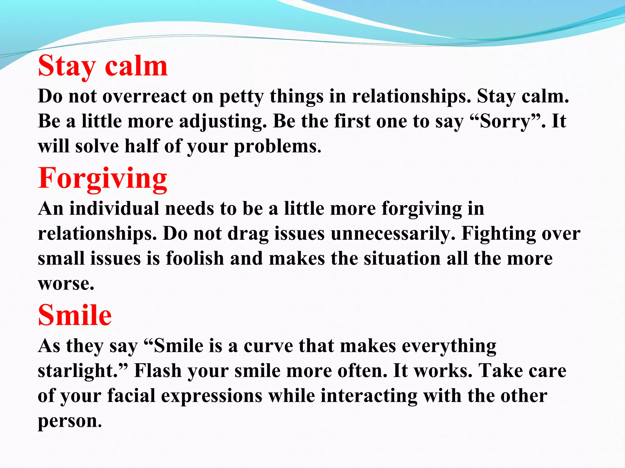Stay calm
Do not overreact on petty things in relationships. Stay calm.
Be a little more adjusting. Be the first one to say “Sorry”. It
will solve half of your problems.
Forgiving
An individual needs to be a little more forgiving in
relationships. Do not drag issues unnecessarily. Fighting over
small issues is foolish and makes the situation all the more
worse.
Smile
As they say “Smile is a curve that makes everything
starlight.” Flash your smile more often. It works. Take care
of your facial expressions while interacting with the other
person.
 
