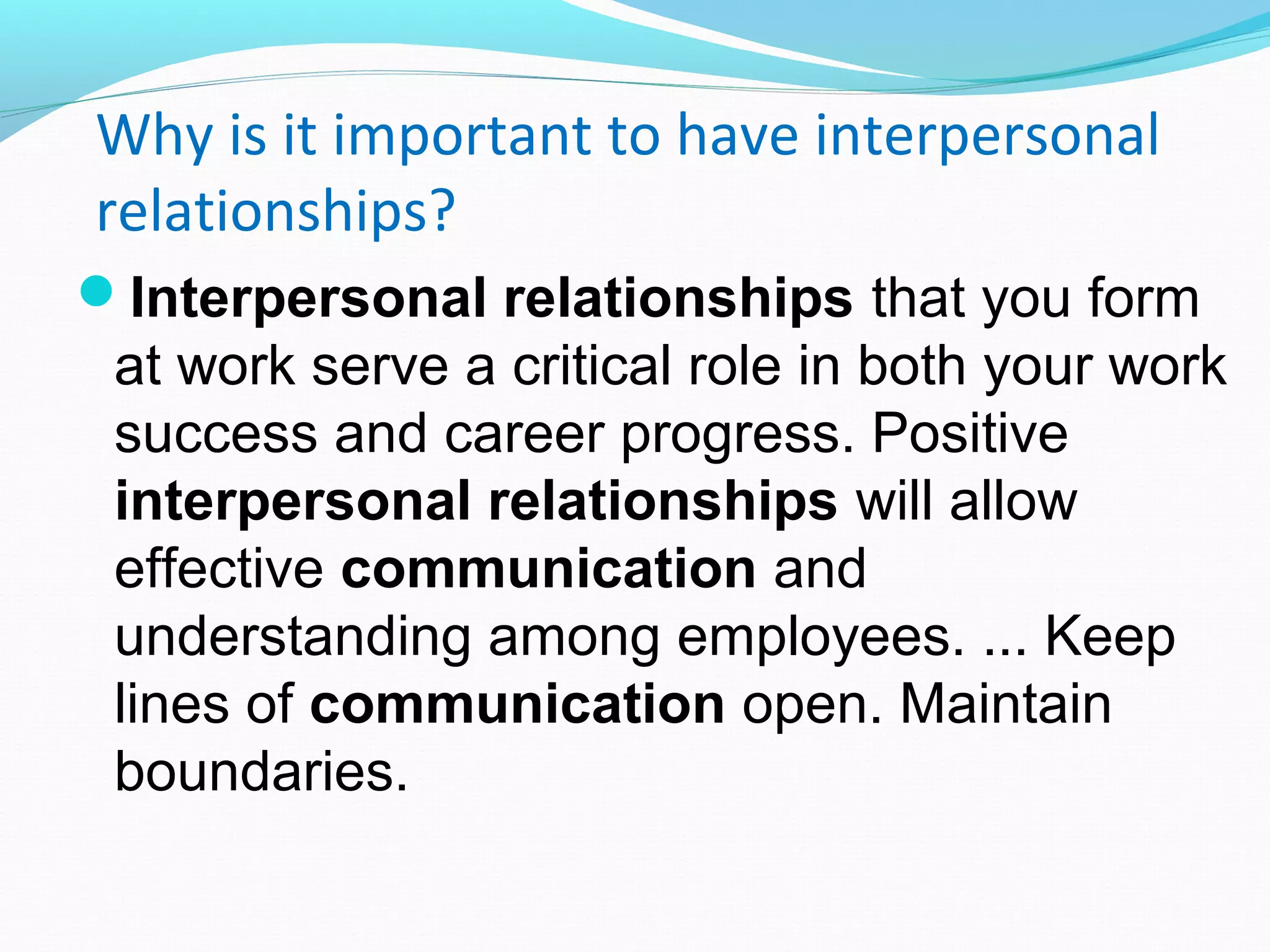 Why is it important to have interpersonal
relationships?
Interpersonal relationships that you form
at work serve a critical role in both your work
success and career progress. Positive
interpersonal relationships will allow
effective communication and
understanding among employees. ... Keep
lines of communication open. Maintain
boundaries.
 
