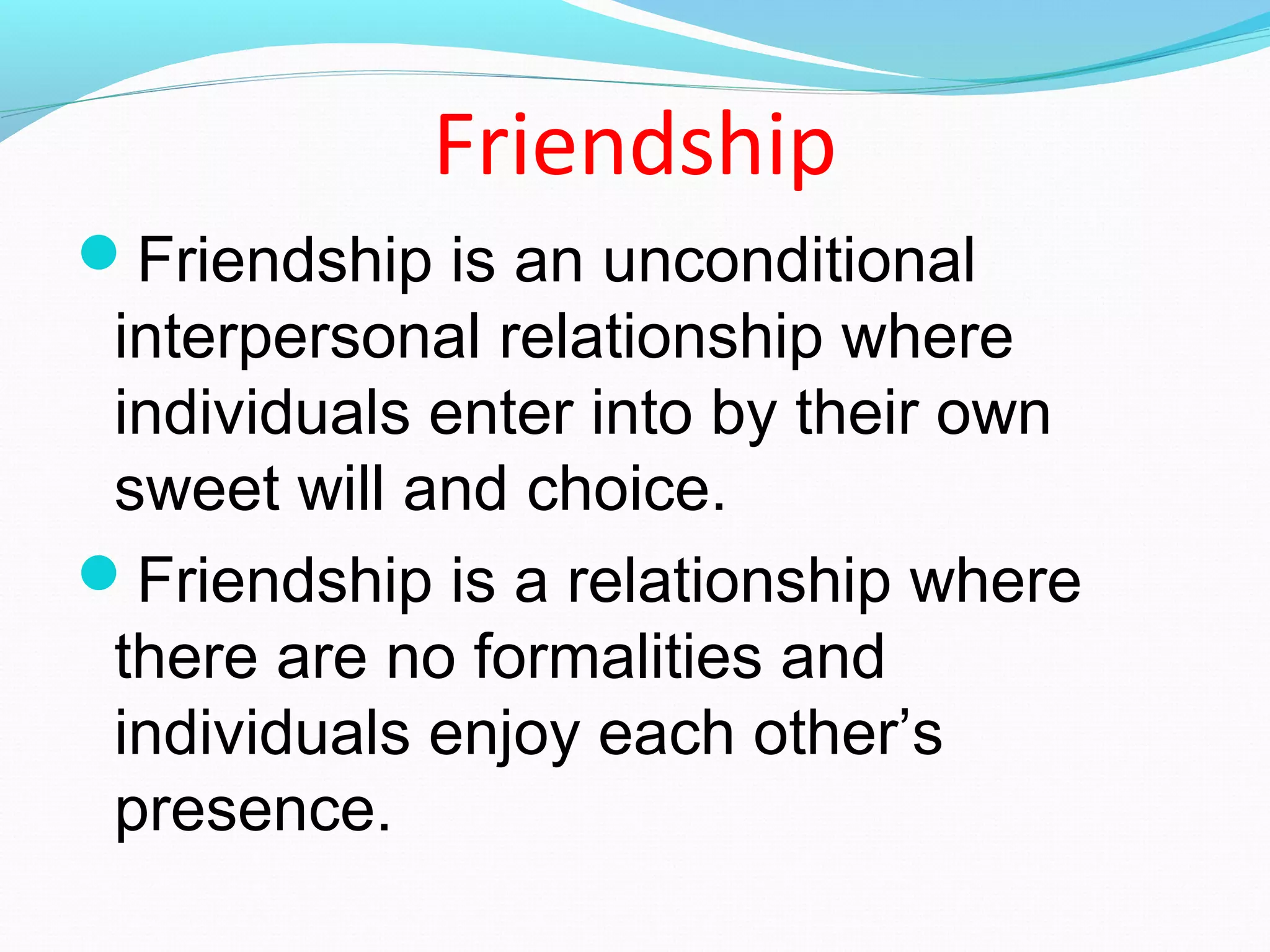 Friendship
Friendship is an unconditional
interpersonal relationship where
individuals enter into by their own
sweet will and choice.
Friendship is a relationship where
there are no formalities and
individuals enjoy each other’s
presence.
 
