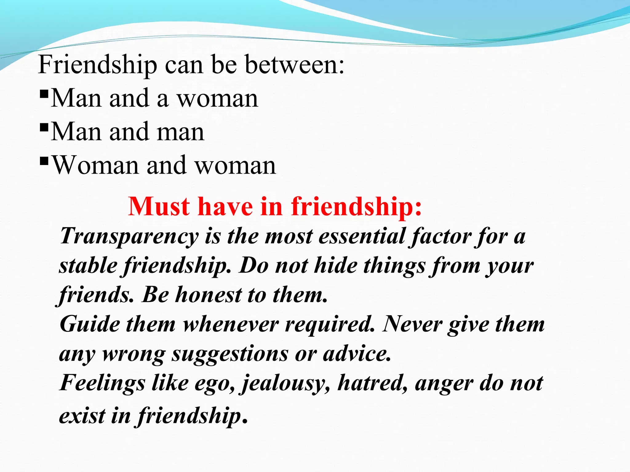 Friendship can be between:
Man and a woman
Man and man
Woman and woman
Must have in friendship:
Transparency is the most essential factor for a
stable friendship. Do not hide things from your
friends. Be honest to them.
Guide them whenever required. Never give them
any wrong suggestions or advice.
Feelings like ego, jealousy, hatred, anger do not
exist in friendship.
 