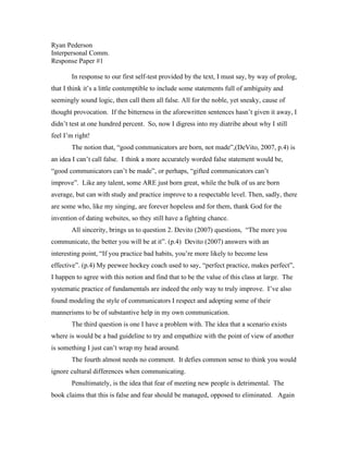 Ryan Pederson
Interpersonal Comm.
Response Paper #1

       In response to our first self-test provided by the text, I must say, by way of prolog,
that I think it’s a little contemptible to include some statements full of ambiguity and
seemingly sound logic, then call them all false. All for the noble, yet sneaky, cause of
thought provocation. If the bitterness in the aforewritten sentences hasn’t given it away, I
didn’t test at one hundred percent. So, now I digress into my diatribe about why I still
feel I’m right!
       The notion that, “good communicators are born, not made”,(DeVito, 2007, p.4) is
an idea I can’t call false. I think a more accurately worded false statement would be,
“good communicators can’t be made”, or perhaps, “gifted communicators can’t
improve”. Like any talent, some ARE just born great, while the bulk of us are born
average, but can with study and practice improve to a respectable level. Then, sadly, there
are some who, like my singing, are forever hopeless and for them, thank God for the
invention of dating websites, so they still have a fighting chance.
       All sincerity, brings us to question 2. Devito (2007) questions, “The more you
communicate, the better you will be at it”. (p.4) Devito (2007) answers with an
interesting point, “If you practice bad habits, you’re more likely to become less
effective”. (p.4) My peewee hockey coach used to say, “perfect practice, makes perfect”,
I happen to agree with this notion and find that to be the value of this class at large. The
systematic practice of fundamentals are indeed the only way to truly improve. I’ve also
found modeling the style of communicators I respect and adopting some of their
mannerisms to be of substantive help in my own communication.
       The third question is one I have a problem with. The idea that a scenario exists
where is would be a bad guideline to try and empathize with the point of view of another
is something I just can’t wrap my head around.
       The fourth almost needs no comment. It defies common sense to think you would
ignore cultural differences when communicating.
       Penultimately, is the idea that fear of meeting new people is detrimental. The
book claims that this is false and fear should be managed, opposed to eliminated. Again
 