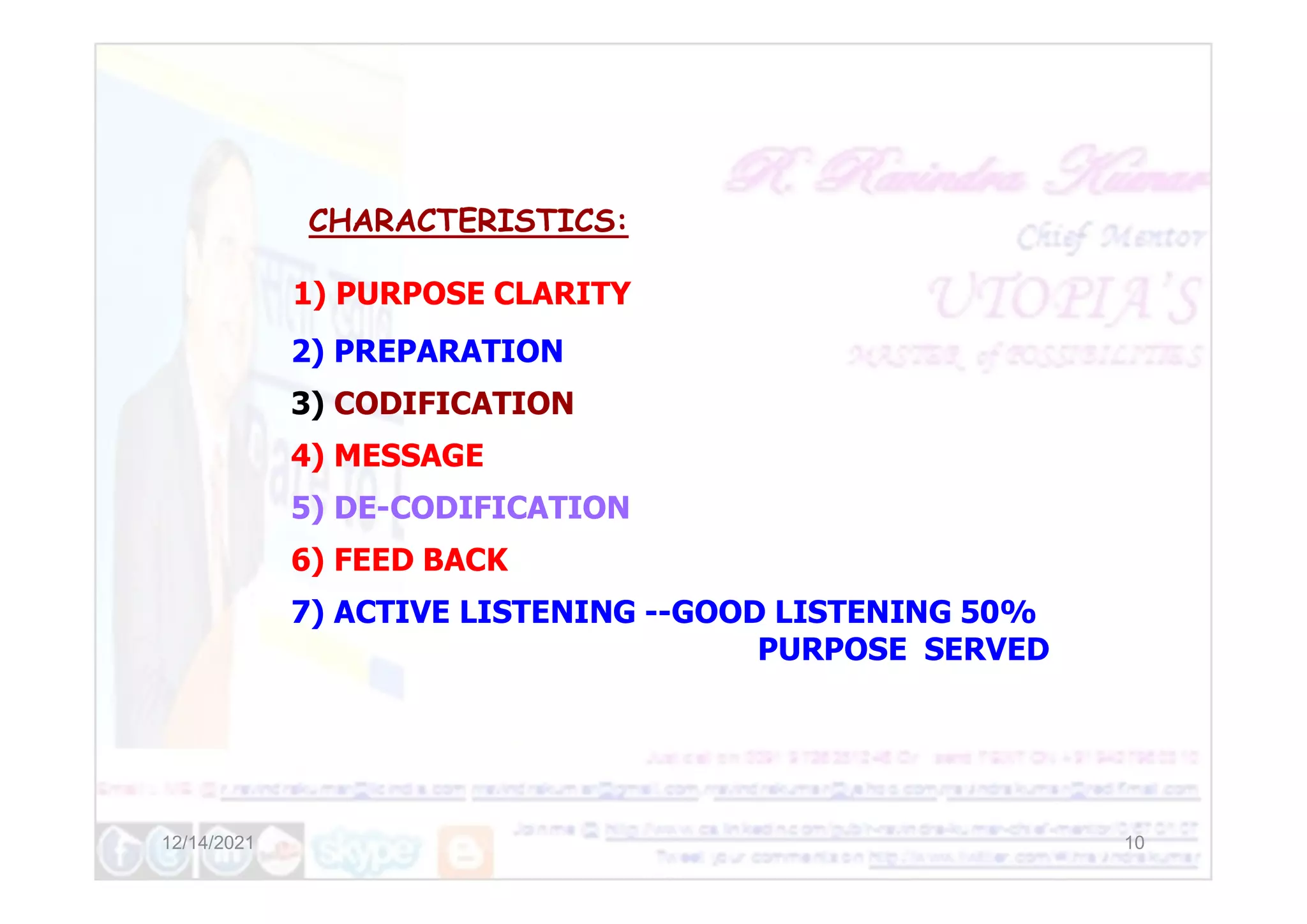 CHARACTERISTICS:
1) PURPOSE CLARITY
2) PREPARATION
3) CODIFICATION
4) MESSAGE
12/14/2021 10
4) MESSAGE
5) DE-CODIFICATION
6) FEED BACK
7) ACTIVE LISTENING --GOOD LISTENING 50%
PURPOSE SERVED
 