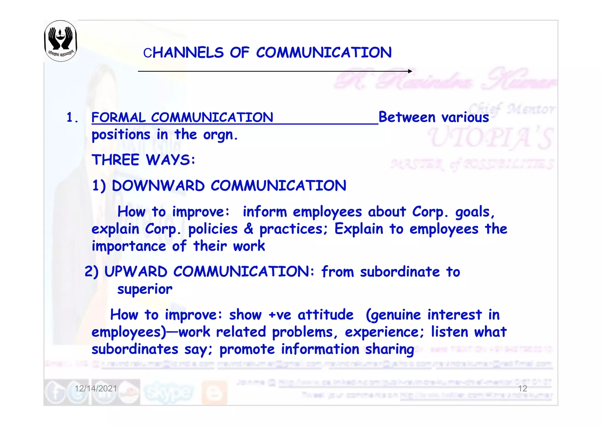 CHANNELS OF COMMUNICATION
1. FORMAL COMMUNICATION Between various
positions in the orgn.
THREE WAYS:
1) DOWNWARD COMMUNICATION
How to improve: inform employees about Corp. goals,
12/14/2021 12
How to improve: inform employees about Corp. goals,
explain Corp. policies & practices; Explain to employees the
importance of their work
2) UPWARD COMMUNICATION: from subordinate to
superior
How to improve: show +ve attitude (genuine interest in
employees)—work related problems, experience; listen what
subordinates say; promote information sharing
 