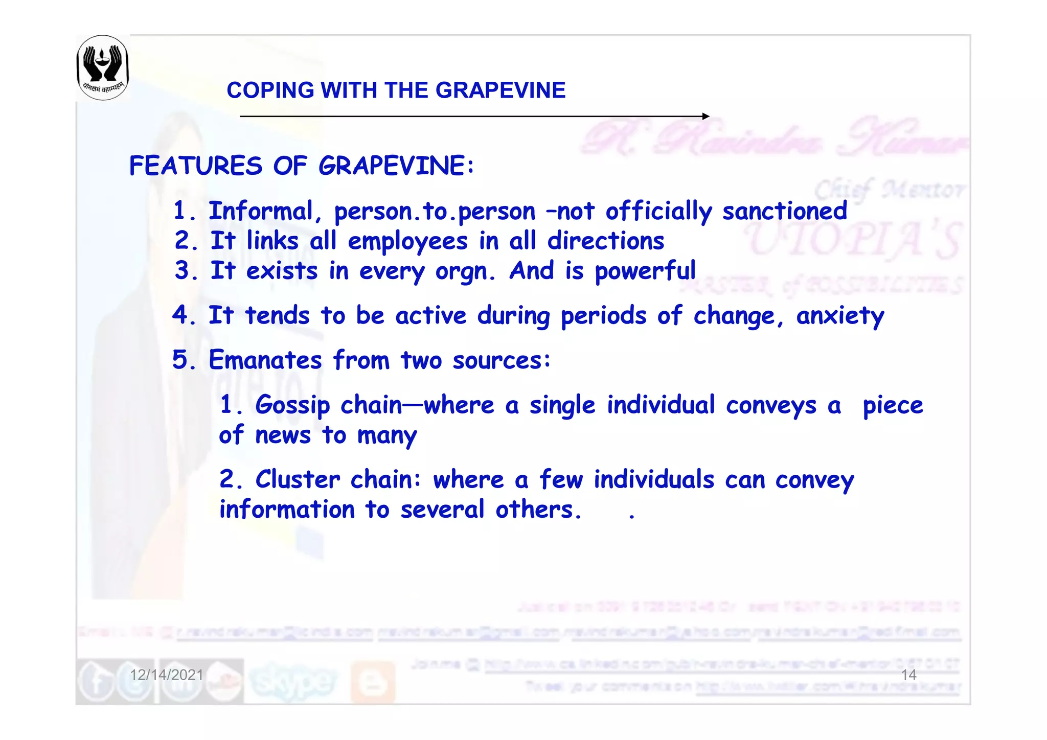 COPING WITH THE GRAPEVINE
FEATURES OF GRAPEVINE:
1. Informal, person.to.person –not officially sanctioned
2. It links all employees in all directions
3. It exists in every orgn. And is powerful
4. It tends to be active during periods of change, anxiety
5. Emanates from two sources:
12/14/2021 14
5. Emanates from two sources:
1. Gossip chain—where a single individual conveys a piece
of news to many
2. Cluster chain: where a few individuals can convey
information to several others. .
 