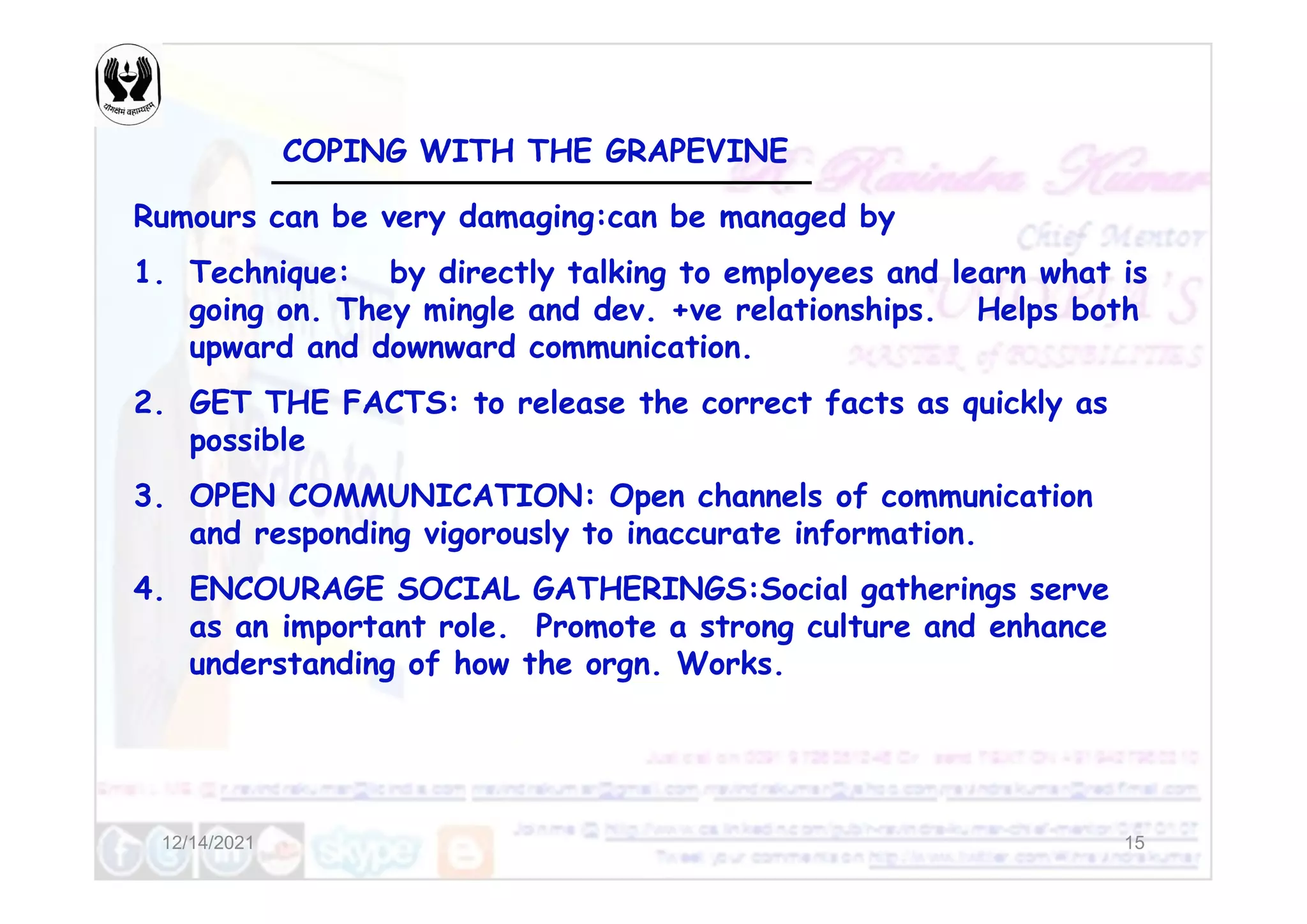 COPING WITH THE GRAPEVINE
Rumours can be very damaging:can be managed by
1. Technique: by directly talking to employees and learn what is
going on. They mingle and dev. +ve relationships. Helps both
upward and downward communication.
2. GET THE FACTS: to release the correct facts as quickly as
possible
12/14/2021 15
3. OPEN COMMUNICATION: Open channels of communication
and responding vigorously to inaccurate information.
4. ENCOURAGE SOCIAL GATHERINGS:Social gatherings serve
as an important role. Promote a strong culture and enhance
understanding of how the orgn. Works.
 