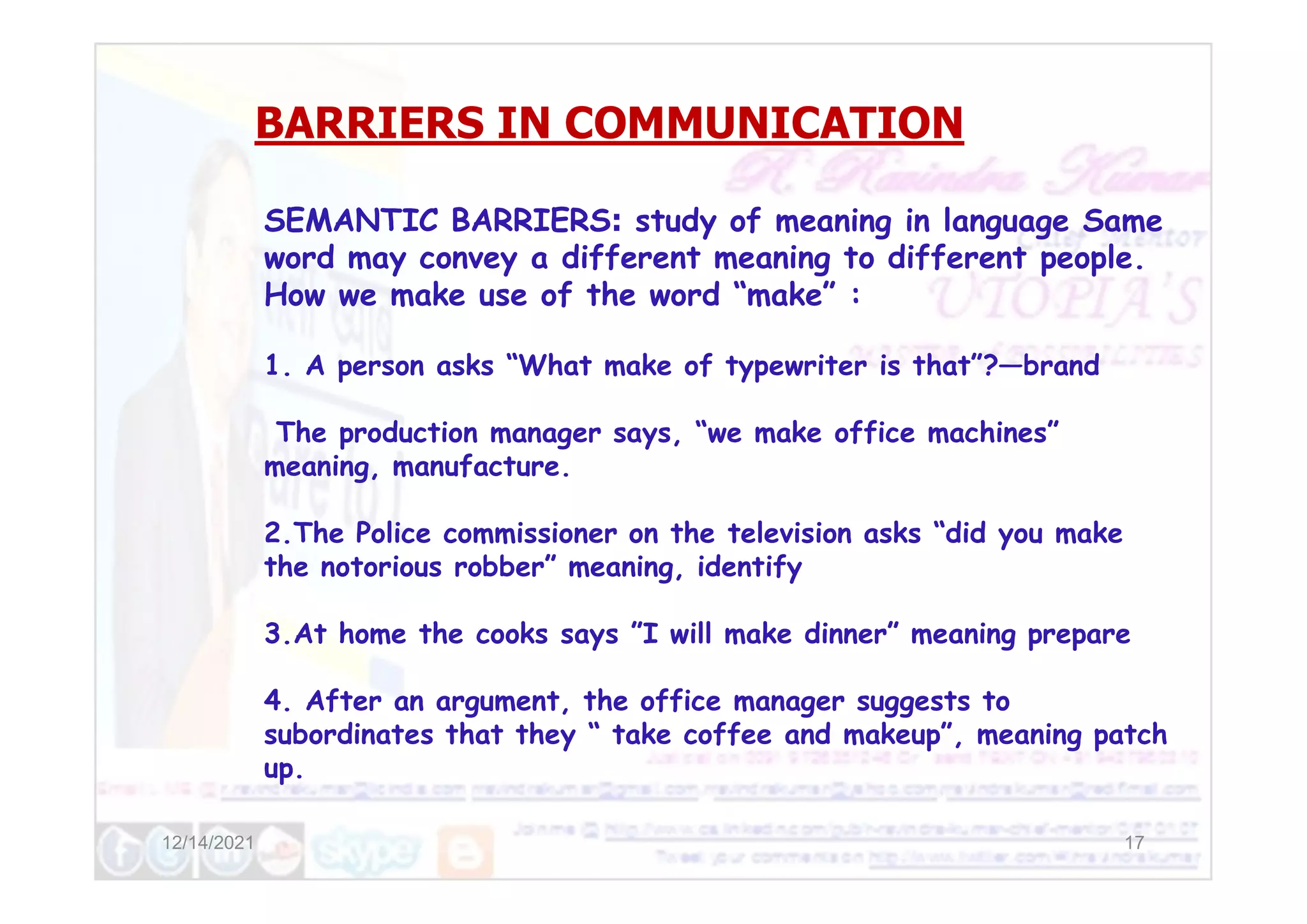 BARRIERS IN COMMUNICATION
SEMANTIC BARRIERS: study of meaning in language Same
word may convey a different meaning to different people.
How we make use of the word “make” :
1. A person asks “What make of typewriter is that”?—brand
The production manager says, “we make office machines”
meaning, manufacture.
12/14/2021 17
meaning, manufacture.
2.The Police commissioner on the television asks “did you make
the notorious robber” meaning, identify
3.At home the cooks says ”I will make dinner” meaning prepare
4. After an argument, the office manager suggests to
subordinates that they “ take coffee and makeup”, meaning patch
up.
 