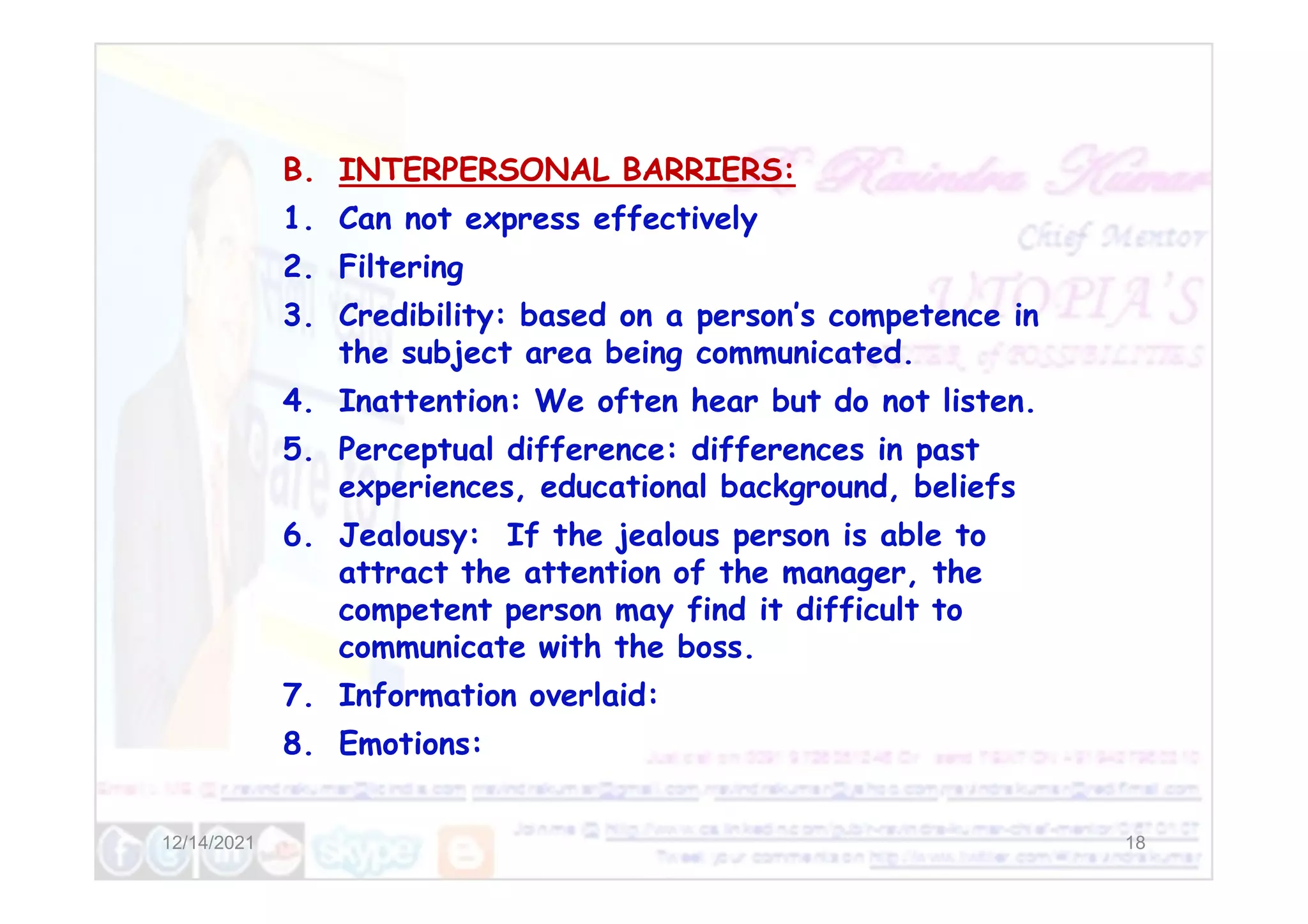 B. INTERPERSONAL BARRIERS:
1. Can not express effectively
2. Filtering
3. Credibility: based on a person’s competence in
the subject area being communicated.
4. Inattention: We often hear but do not listen.
5. Perceptual difference: differences in past
12/14/2021 18
5. Perceptual difference: differences in past
experiences, educational background, beliefs
6. Jealousy: If the jealous person is able to
attract the attention of the manager, the
competent person may find it difficult to
communicate with the boss.
7. Information overlaid:
8. Emotions:
 