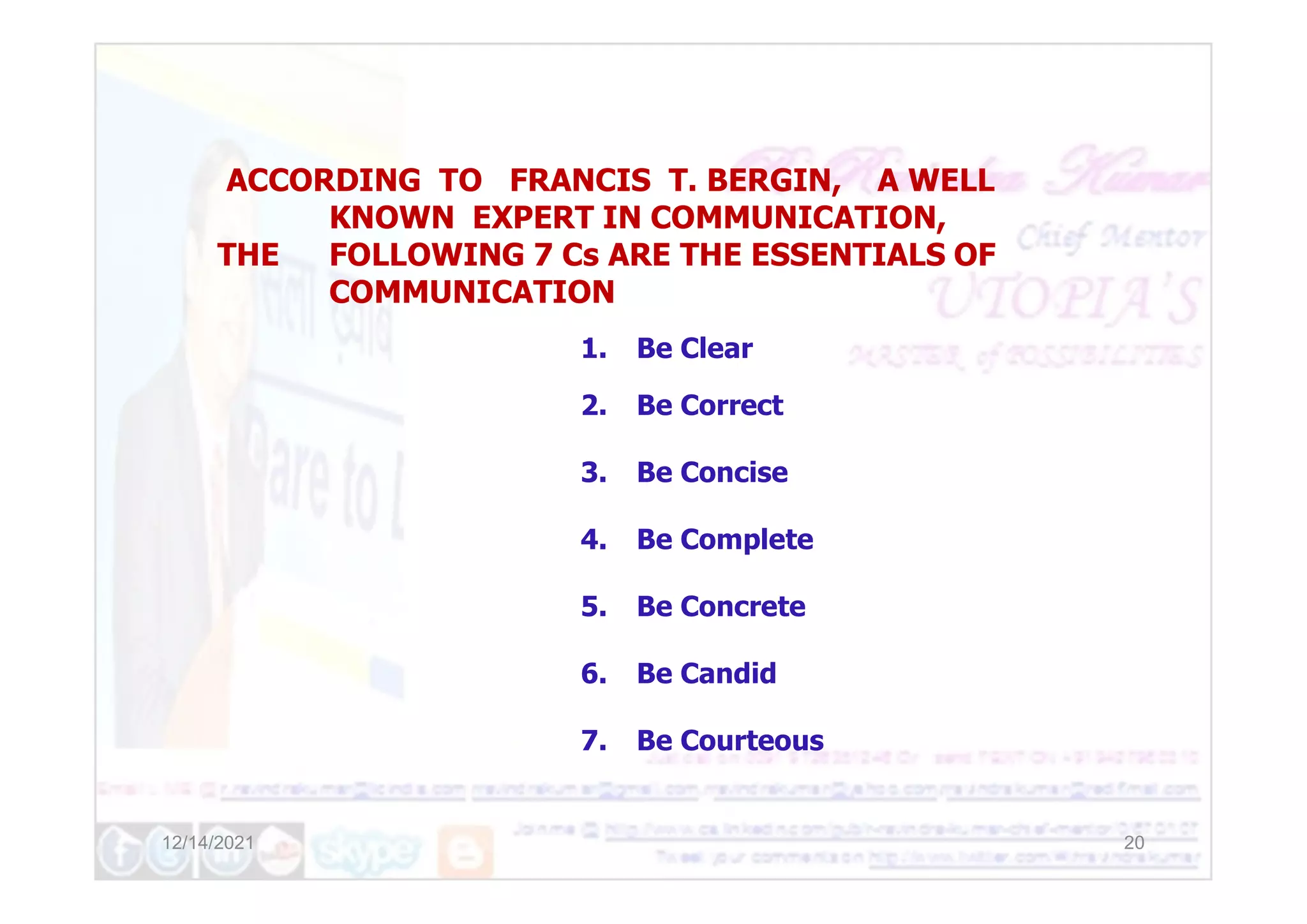 1. Be Clear
2. Be Correct
3. Be Concise
ACCORDING TO FRANCIS T. BERGIN, A WELL
KNOWN EXPERT IN COMMUNICATION,
THE FOLLOWING 7 Cs ARE THE ESSENTIALS OF
COMMUNICATION
12/14/2021 20
3. Be Concise
4. Be Complete
5. Be Concrete
6. Be Candid
7. Be Courteous
 