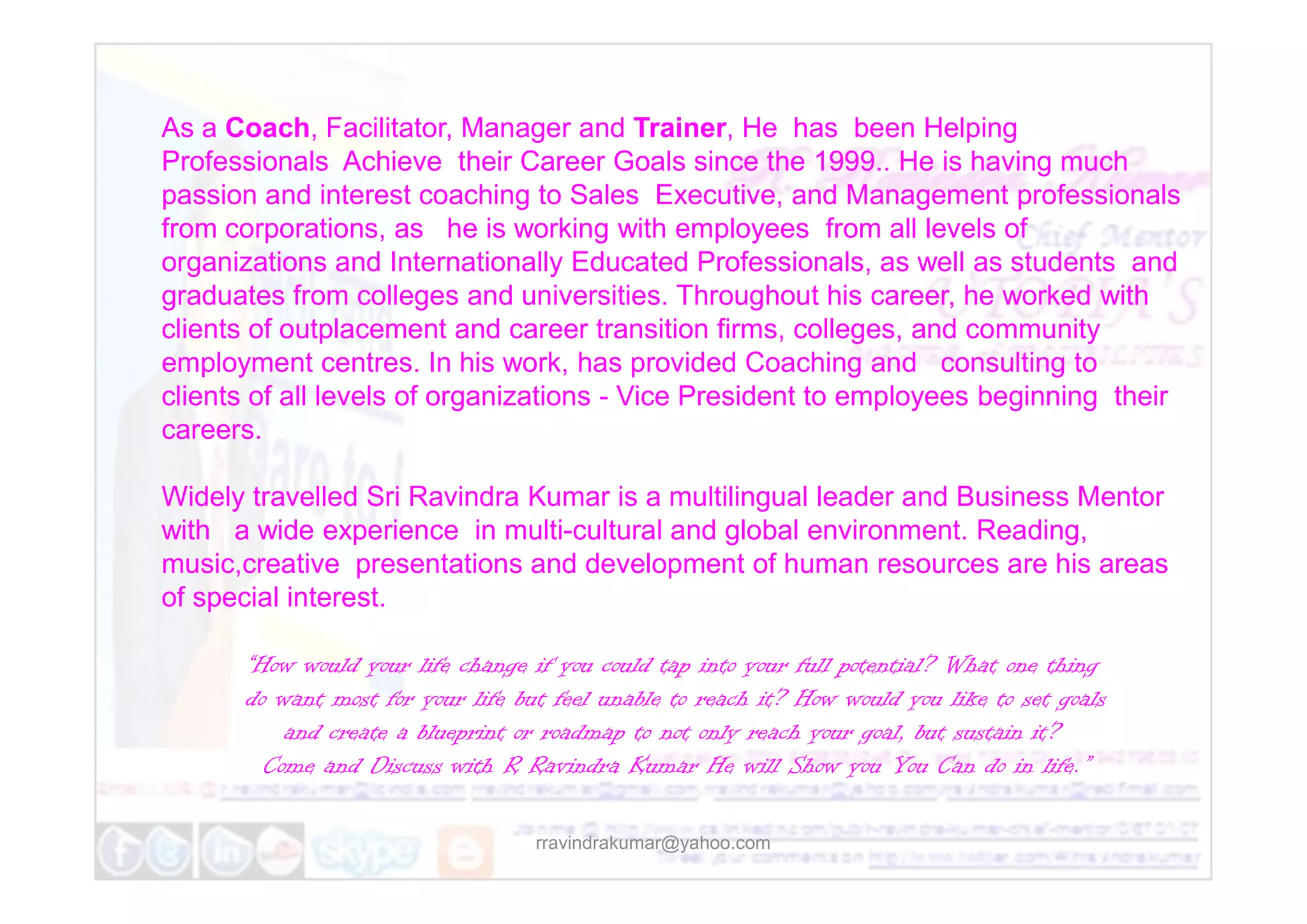 As a Coach, Facilitator, Manager and Trainer, He has been Helping
Professionals Achieve their Career Goals since the 1999.. He is having much
passion and interest coaching to Sales Executive, and Management professionals
from corporations, as he is working with employees from all levels of
organizations and Internationally Educated Professionals, as well as students and
graduates from colleges and universities. Throughout his career, he worked with
clients of outplacement and career transition firms, colleges, and community
employment centres. In his work, has provided Coaching and consulting to
clients of all levels of organizations - Vice President to employees beginning their
careers.
rravindrakumar@yahoo.com
Widely travelled Sri Ravindra Kumar is a multilingual leader and Business Mentor
with a wide experience in multi-cultural and global environment. Reading,
music,creative presentations and development of human resources are his areas
of special interest.
“How would your life change if you could tap into your full potential? What one thing
do want most for your life but feel unable to reach it? How would you like to set goals
and create a blueprint or roadmap to not only reach your goal, but sustain it?
Come and Discuss with R Ravindra Kumar He will Show you You Can do in life.”
 
