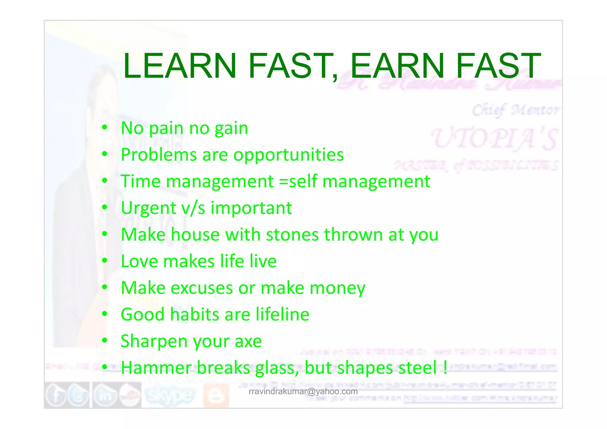• No pain no gain
• Problems are opportunities
• Time management =self management
• Urgent v/s important
LEARN FAST, EARN FAST
LEARN FAST, EARN FAST
rravindrakumar@yahoo.com
• Urgent v/s important
• Make house with stones thrown at you
• Love makes life live
• Make excuses or make money
• Good habits are lifeline
• Sharpen your axe
• Hammer breaks glass, but shapes steel !
 