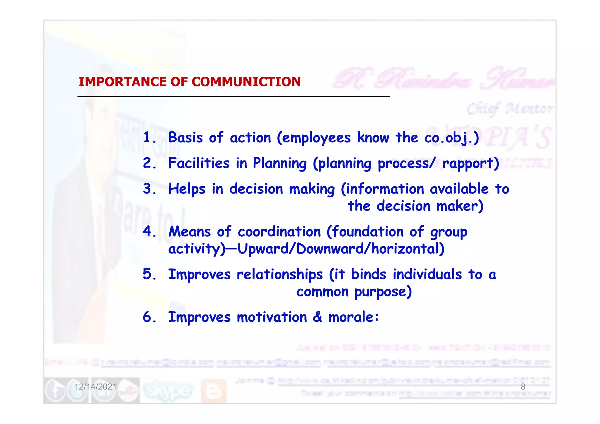 IMPORTANCE OF COMMUNICTION
1. Basis of action (employees know the co.obj.)
2. Facilities in Planning (planning process/ rapport)
3. Helps in decision making (information available to
the decision maker)
12/14/2021 8
the decision maker)
4. Means of coordination (foundation of group
activity)—Upward/Downward/horizontal)
5. Improves relationships (it binds individuals to a
common purpose)
6. Improves motivation & morale:
 