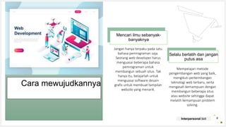 Your Logo or Name Here
Mencari ilmu sebanyak-
banyaknya
Selalu berlatih dan jangan
putus asa
Cara mewujudkannya
Jangan hanya terpaku pada satu
bahasa pemrograman saja.
Seorang web developer harus
menguasai beberapa bahasa
pemrograman untuk
membangun sebuah situs. Tak
hanya itu, belajarlah untuk
menguasai software desain
grafis untuk membuat tampilan
website yang menarik.
Mempelajari metode
pengembangan web yang baik,
mengikuti perkembangan
teknologi web terbaru, serta
mengasah kemampuan dengan
membangun beberapa situs
atau website sehingga dapat
melatih kemampuan problem
solving.
6
Interpersonal Skill
 