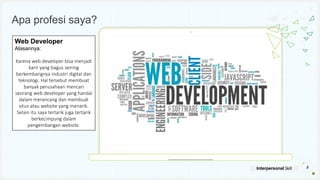 Your Logo or Name Here
Apa profesi saya?
8
Interpersonal Skill
Web Developer
Alasannya:
Karena web developer bisa menjadi
karir yang bagus seiring
berkembangnya industri digital dan
teknologi. Hal tersebut membuat
banyak perusahaan mencari
seorang web developer yang handal
dalam merancang dan membuat
situs atau website yang menarik.
Selain itu saya tertarik juga tertarik
berkecimpung dalam
pengembangan website.
 