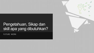 Pengetahuan, Sikap dan
skill apa yang dibutuhkan?
FUTURE WORK
 