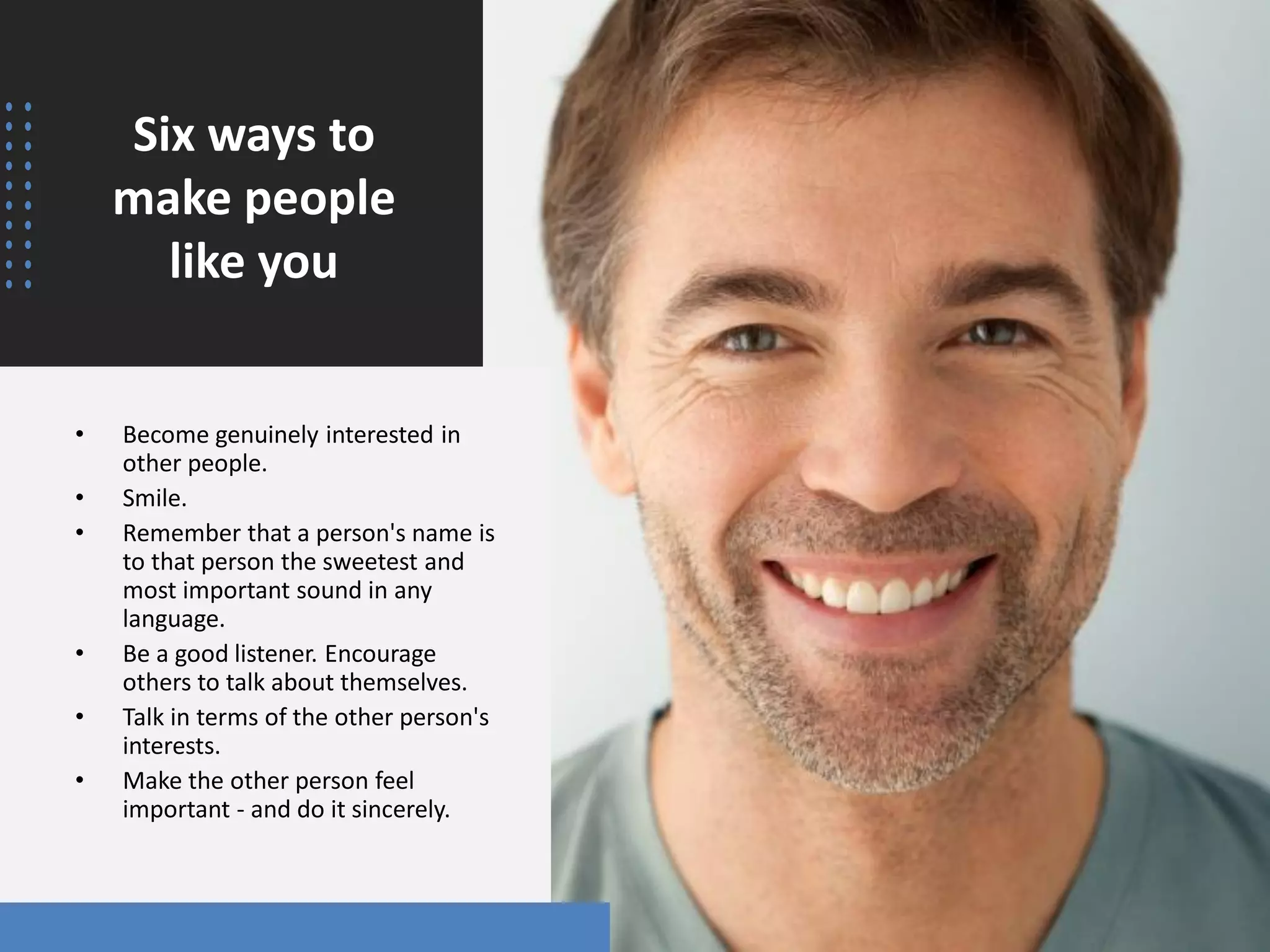 Six ways to
make people
like you
• Become genuinely interested in
other people.
• Smile.
• Remember that a person's name is
to that person the sweetest and
most important sound in any
language.
• Be a good listener. Encourage
others to talk about themselves.
• Talk in terms of the other person's
interests.
• Make the other person feel
important - and do it sincerely.
 
