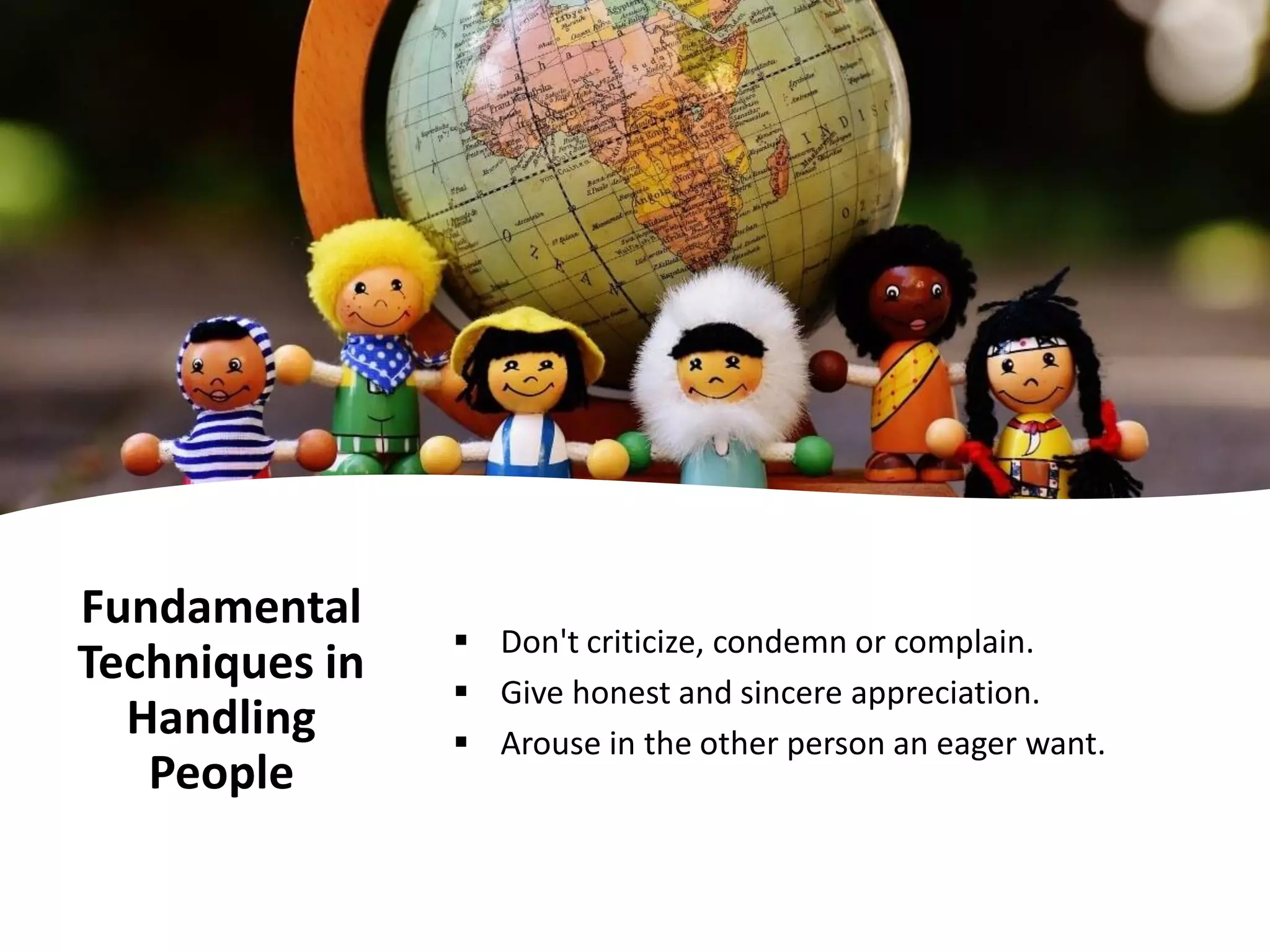 Fundamental
Techniques in
Handling
People
▪ Don't criticize, condemn or complain.
▪ Give honest and sincere appreciation.
▪ Arouse in the other person an eager want.
 