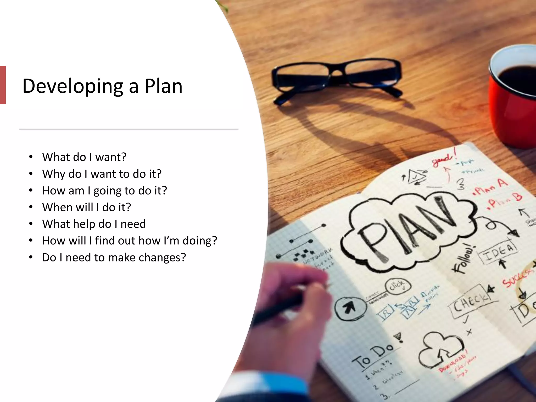 Developing a Plan
• What do I want?
• Why do I want to do it?
• How am I going to do it?
• When will I do it?
• What help do I need
• How will I find out how I’m doing?
• Do I need to make changes?
 