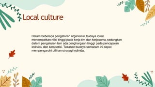 Dalam beberapa pengaturan organisasi, budaya lokal
menempatkan nilai tinggi pada kerja tim dan kerjasama, sedangkan
dalam pengaturan lain ada penghargaan tinggi pada pencapaian
individu dan kompetisi. Tekanan budaya semacam ini dapat
mempengaruhi pilihan strategi individu.
Local culture
 