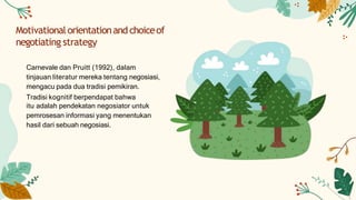 Motivationalorientationand choiceof
negotiating strategy
Carnevale dan Pruitt (1992), dalam
tinjauan literatur mereka tentang negosiasi,
mengacu pada dua tradisi pemikiran.
Tradisi kognitif berpendapat bahwa
itu adalah pendekatan negosiator untuk
pemrosesan informasi yang menentukan
hasil dari sebuah negosiasi.
 