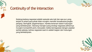 Kadang-kadang negosiasi adalah episode satu kali dan apa pun yang
terjadi di antara para pihak tidak mungkin memiliki konsekuensi jangka
panjang. Seringkali, bagaimanapun, mereka tertanam dalam hubungan
yang berkelanjutan. Seorang manajer (yang strategi negosiasi pilihannya
mungkin kompetitif) perlu menyadari, ketika bernegosiasi dengan pejabat
serikat pekerja, bahwa negosiasi saat ini adalah bagian dari hubungan
yang berkelanjutan.
Continuity of the interaction
 