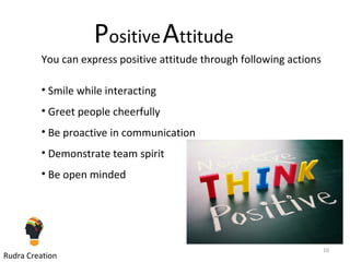PositiveAttitude
You can express positive attitude through following actions
• Smile while interacting
• Greet people cheerfully
• Be proactive in communication
• Demonstrate team spirit
• Be open minded
10
Rudra Creation
 