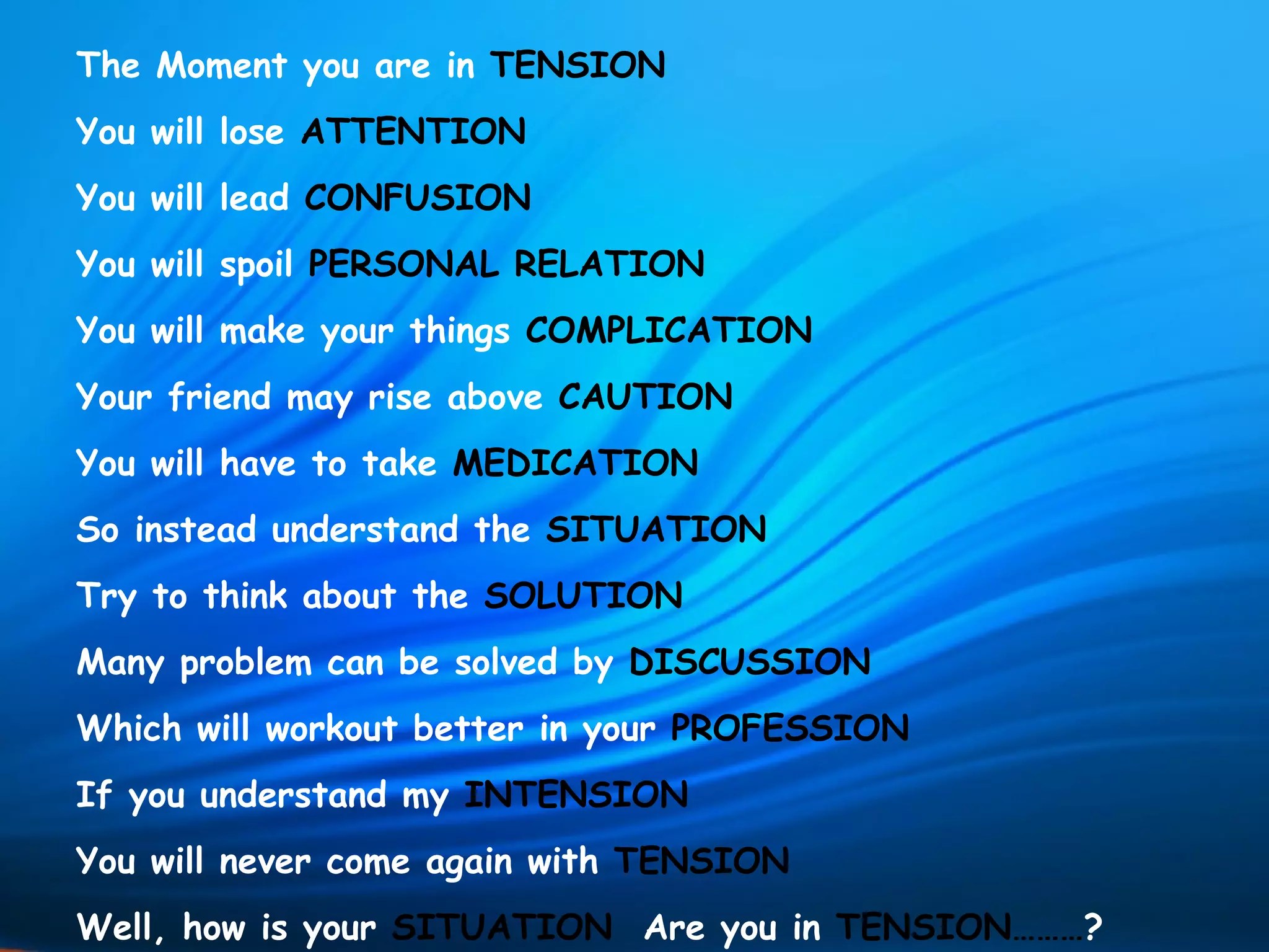 The Moment you are in TENSION
You will lose ATTENTION
You will lead CONFUSION
You will spoil PERSONAL RELATION
You will make your things COMPLICATION
Your friend may rise above CAUTION
You will have to take MEDICATION
So instead understand the SITUATION
Try to think about the SOLUTION
Many problem can be solved by DISCUSSION
Which will workout better in your PROFESSION
If you understand my INTENSION
You will never come again with TENSION
Well, how is your SITUATION Are you in TENSION………?
 