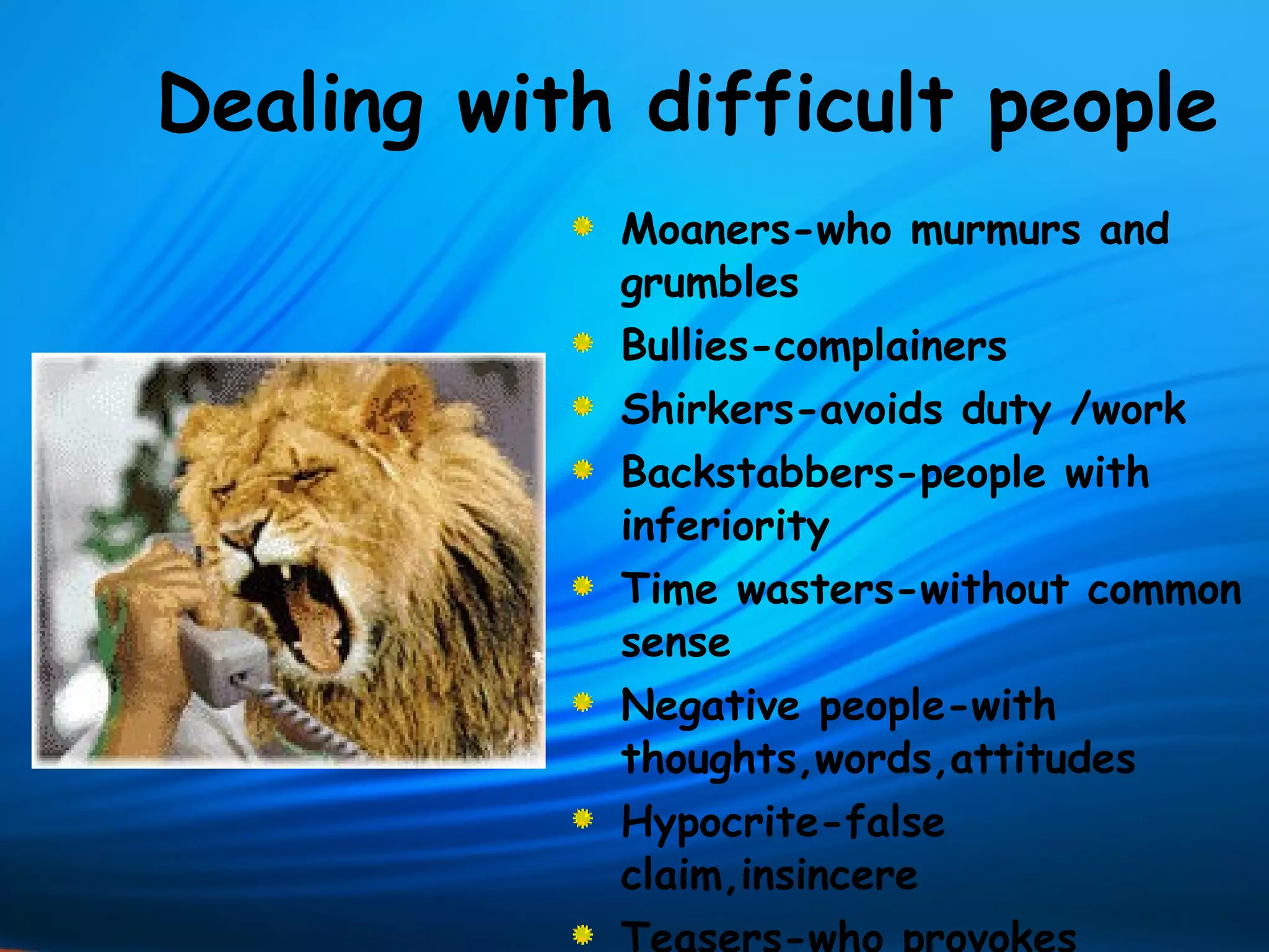 Dealing with difficult people
            Moaners-who murmurs and
            grumbles
            Bullies-complainers
            Shirkers-avoids duty /work
            Backstabbers-people with
            inferiority
            Time wasters-without common
            sense
            Negative people-with
            thoughts,words,attitudes
            Hypocrite-false
            claim,insincere
 