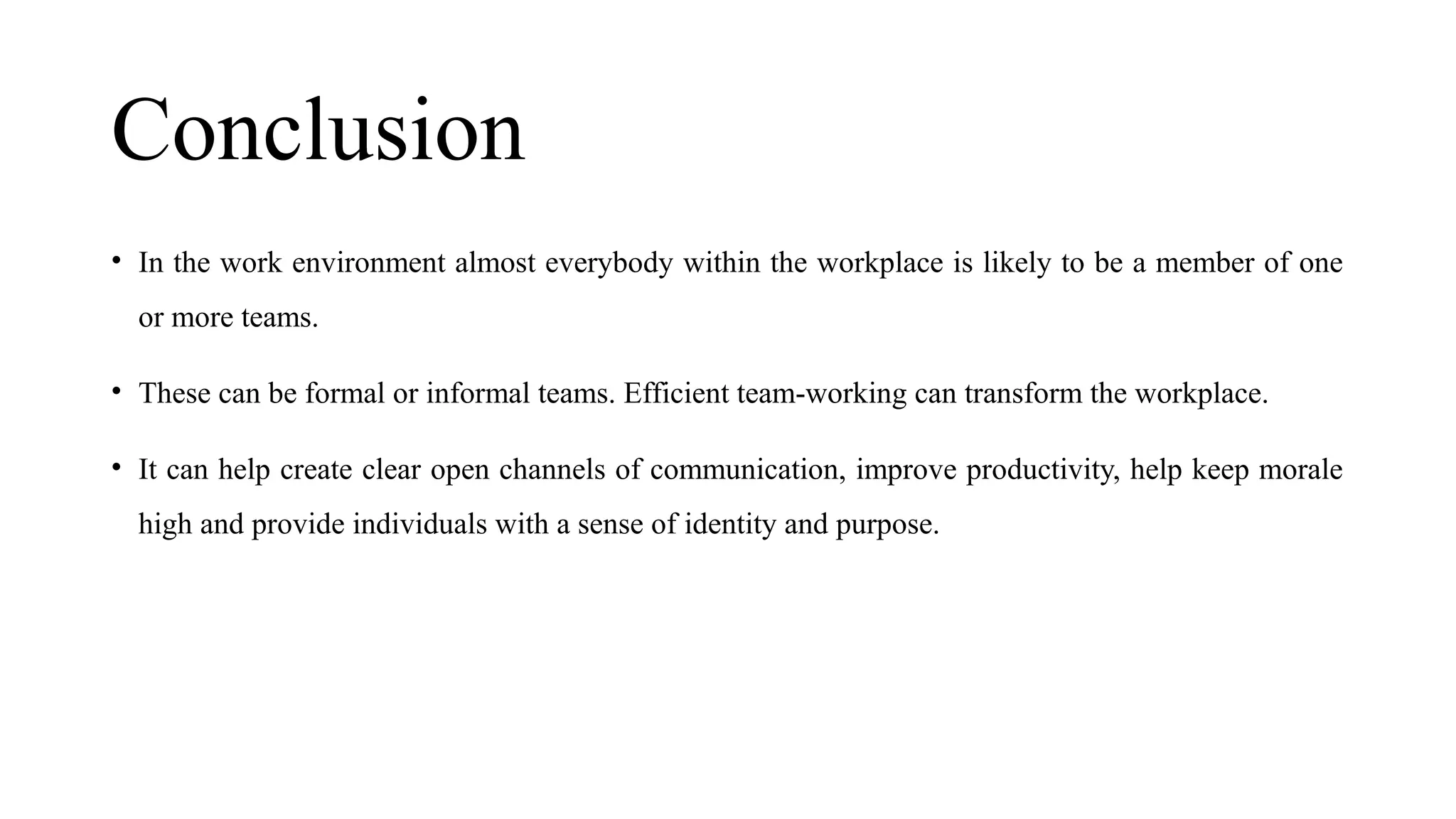 Conclusion
• In the work environment almost everybody within the workplace is likely to be a member of one
or more teams.
• These can be formal or informal teams. Efficient team-working can transform the workplace.
• It can help create clear open channels of communication, improve productivity, help keep morale
high and provide individuals with a sense of identity and purpose.
 