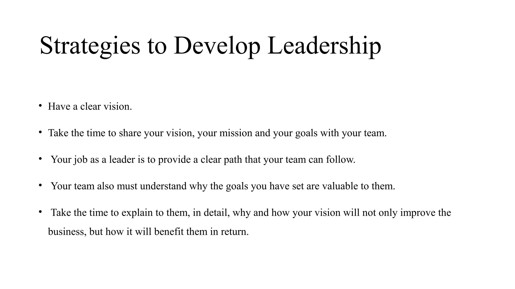 Strategies to Develop Leadership
• Have a clear vision.
• Take the time to share your vision, your mission and your goals with your team.
• Your job as a leader is to provide a clear path that your team can follow.
• Your team also must understand why the goals you have set are valuable to them.
• Take the time to explain to them, in detail, why and how your vision will not only improve the
business, but how it will benefit them in return.
 