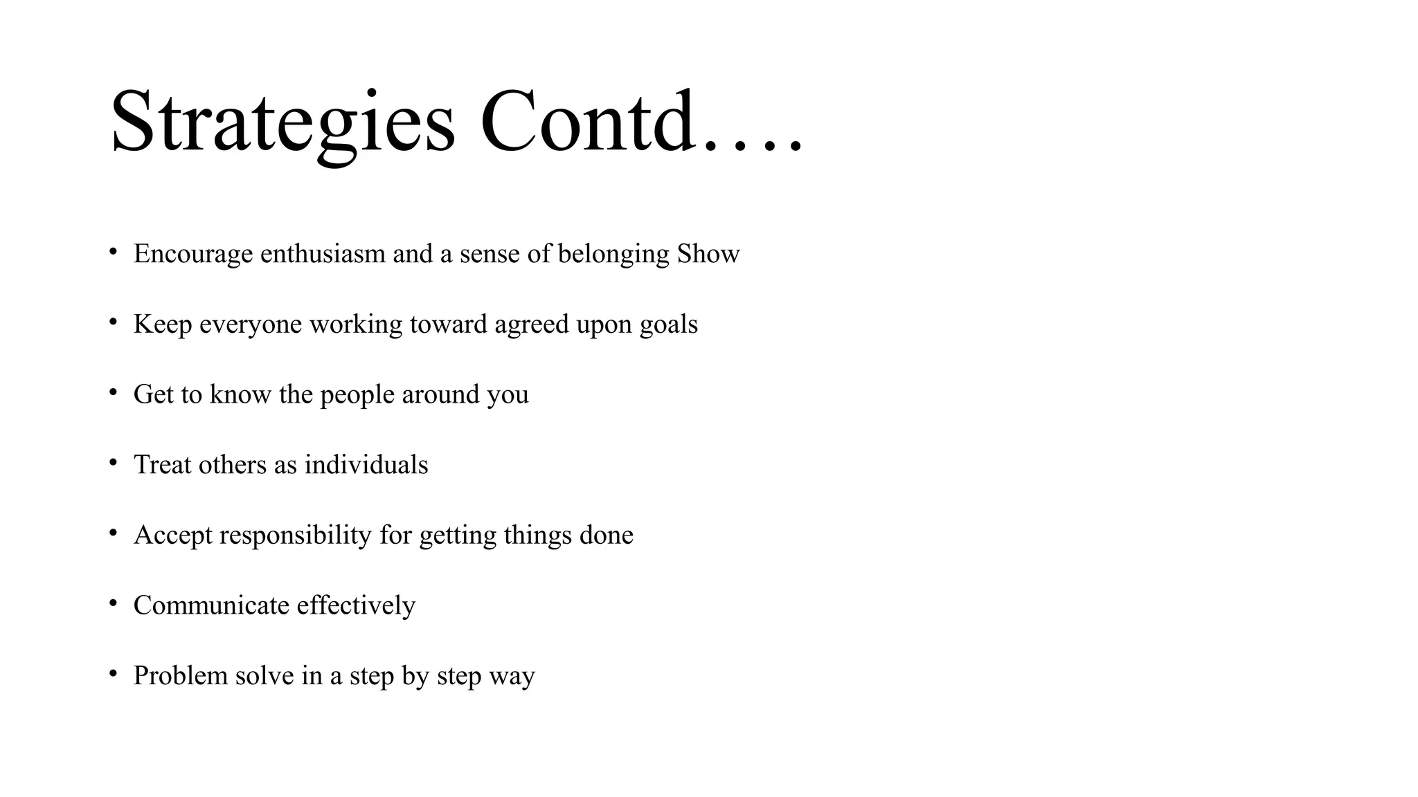 Strategies Contd….
• Encourage enthusiasm and a sense of belonging Show
• Keep everyone working toward agreed upon goals
• Get to know the people around you
• Treat others as individuals
• Accept responsibility for getting things done
• Communicate effectively
• Problem solve in a step by step way
 