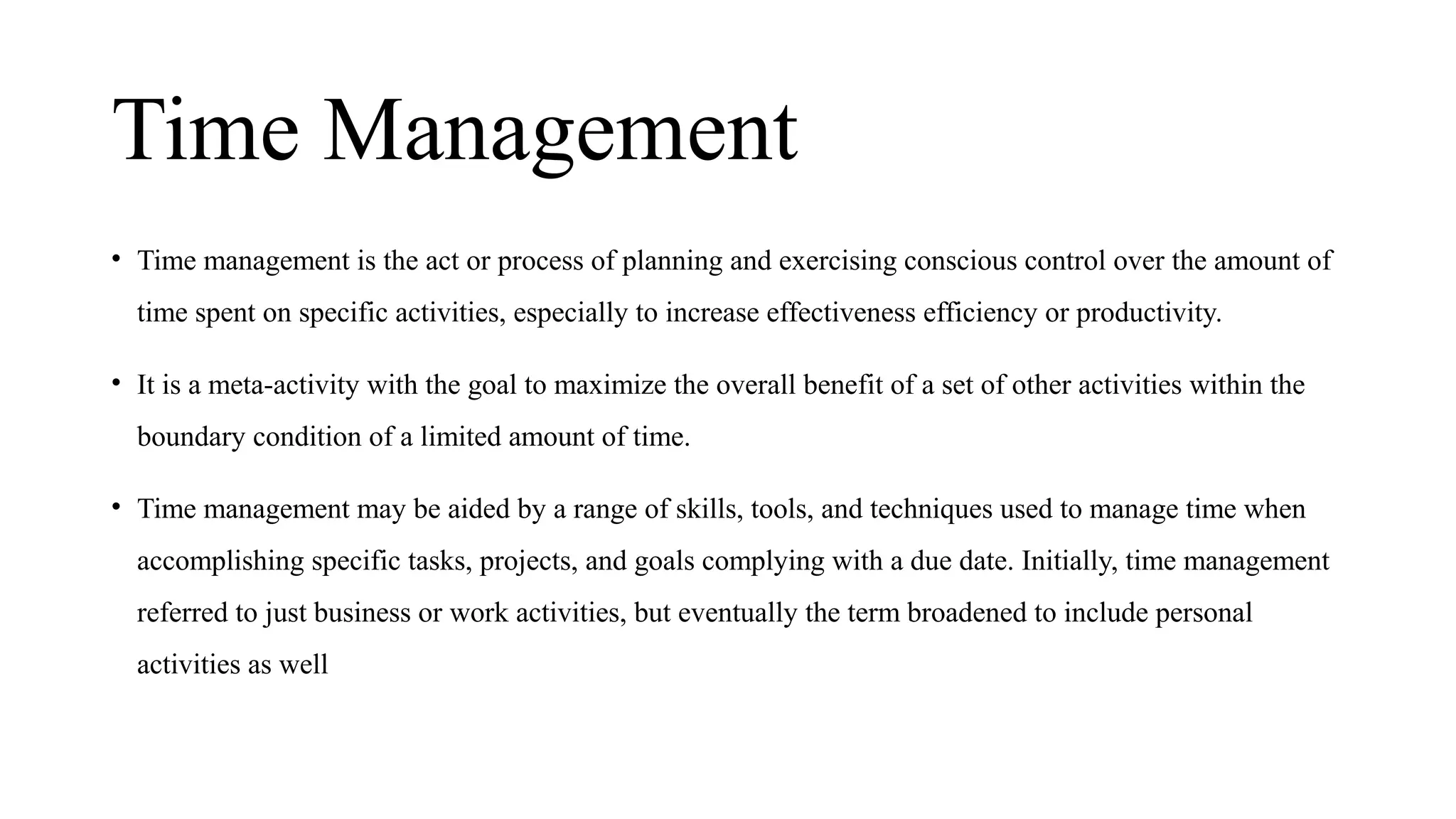 Time Management
• Time management is the act or process of planning and exercising conscious control over the amount of
time spent on specific activities, especially to increase effectiveness efficiency or productivity.
• It is a meta-activity with the goal to maximize the overall benefit of a set of other activities within the
boundary condition of a limited amount of time.
• Time management may be aided by a range of skills, tools, and techniques used to manage time when
accomplishing specific tasks, projects, and goals complying with a due date. Initially, time management
referred to just business or work activities, but eventually the term broadened to include personal
activities as well
 