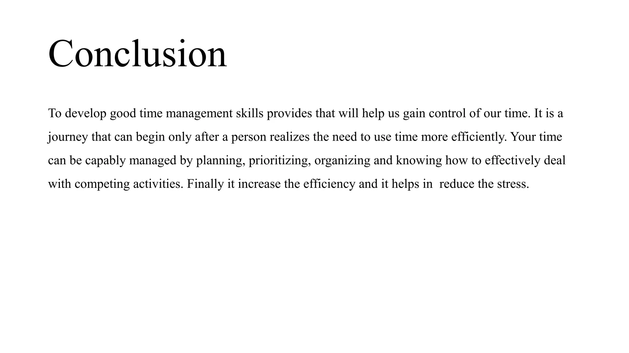 Conclusion
To develop good time management skills provides that will help us gain control of our time. It is a
journey that can begin only after a person realizes the need to use time more efficiently. Your time
can be capably managed by planning, prioritizing, organizing and knowing how to effectively deal
with competing activities. Finally it increase the efficiency and it helps in reduce the stress.
 